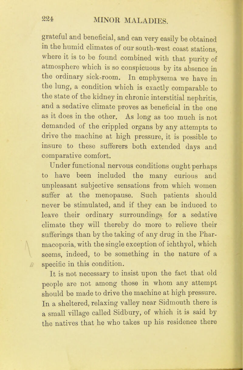 grateful and beneficial, and can very easily be obtained in the humid climates of our south-west coast stations, where it is to be found combined with that purity of atmosphere which is so conspicuous by its absence in the ordinary sick-room. In emphysema we have in the lung, a condition which is exactly comparable to the state of the kidney in chronic interstitial nephritis, and a sedative climate proves as beneficial in the one as it does in the other. As long as too much is not demanded of the crippled organs by any attempts to drive the machine at high pressure, it is possible to insure to these sufferers both extended days and comparative comfort. Under functional nervous conditions ought perhaps to have been included the many curious and unpleasant subjective sensations from which women suffer at the menopause. Such patients should never be stimulated, and if they can be induced to leave their ordinary surroundings for a sedative climate they will thereby do more to relieve their sufferings than by the taking of any drug in the Phar- macopceia, with the single exception of ichthyol, which seems, indeed, to be something in the nature of a specific in this condition. It is not necessary to insist upon the fact that old people are not among those in whom any attempt should be made to drive the machine at high pressure. In a sheltered, relaxing valley near Sidmouth there is a small village called Sidbury, of which it is said by the natives that he who takes up his residence there