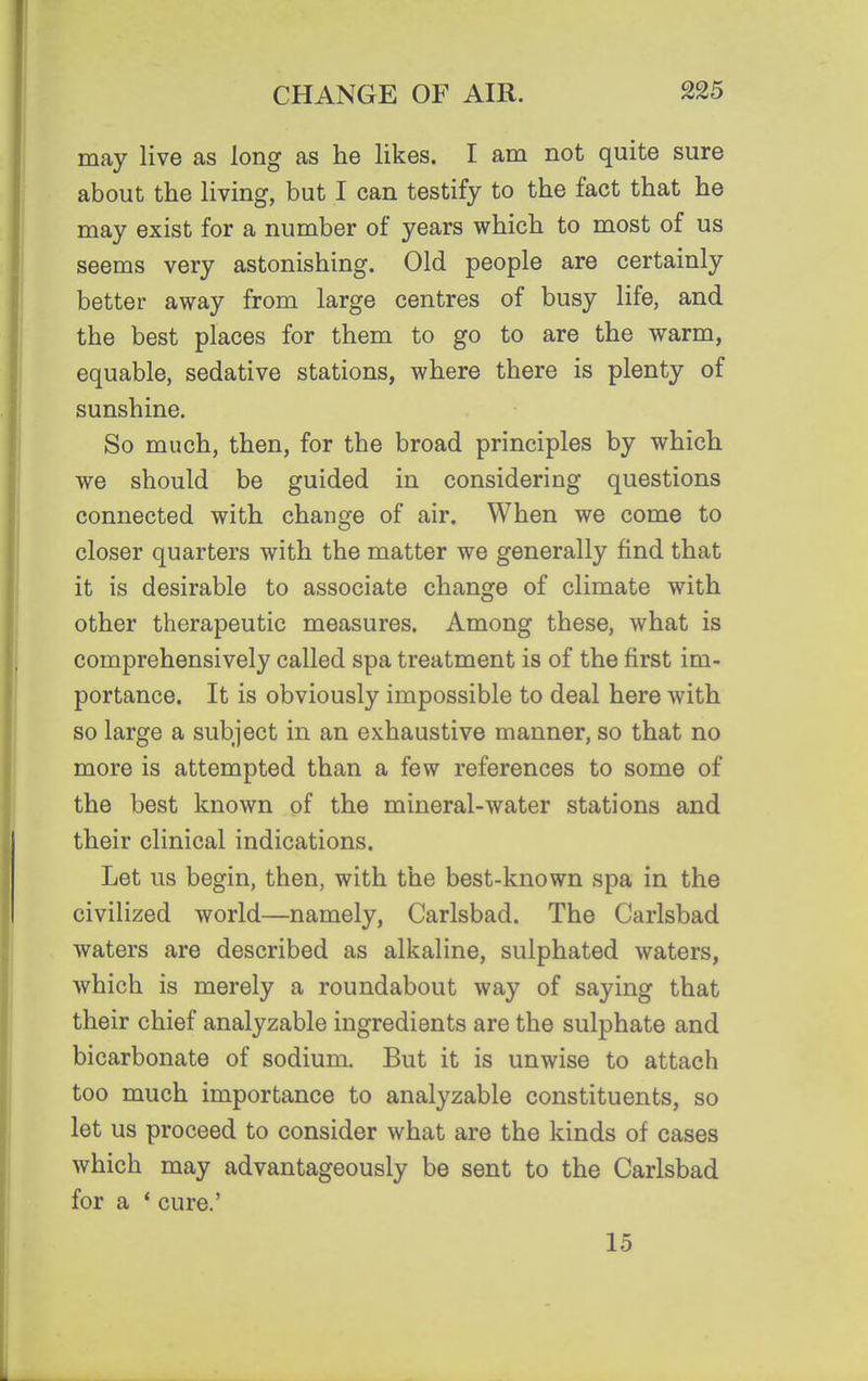 may live as long as he likes. I am not quite sure about the living, but I can testify to the fact that he may exist for a number of years which to most of us seems very astonishing. Old people are certainly better away from large centres of busy life, and the best places for them to go to are the warm, equable, sedative stations, where there is plenty of sunshine. So much, then, for the broad principles by which we should be guided in considering questions connected with change of air. When we come to closer quarters with the matter we generally find that it is desirable to associate change of climate with other therapeutic measures. Among these, what is comprehensively called spa treatment is of the first im- portance. It is obviously impossible to deal here with so large a subject in an exhaustive manner, so that no more is attempted than a few references to some of the best known of the mineral-water stations and their clinical indications. Let us begin, then, with the best-known spa in the civilized world—namely, Carlsbad. The Carlsbad waters are described as alkaline, sulphated waters, which is merely a roundabout way of saying that their chief analyzable ingredients are the sulphate and bicarbonate of sodium. But it is unwise to attach too much importance to analyzable constituents, so let us proceed to consider what are the kinds of cases which may advantageously be sent to the Carlsbad for a * cure.' 15