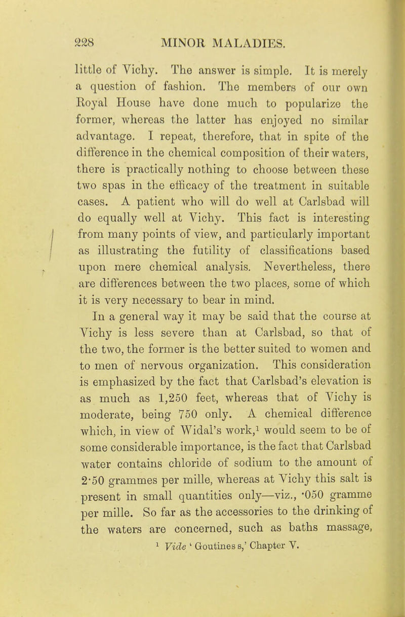 little of Vichy. The answer is simple. It is merely a question of fashion. The members of our own Royal House have done much to popularize the former, whereas the latter has enjoyed no similar advantage. I repeat, therefore, that in spite of the difference in the chemical composition of their waters, there is practically nothing to choose between these two spas in the efficacy of the treatment in suitable cases. A patient who will do well at Carlsbad will do equally well at Vichy. This fact is interesting from many points of view, and particularly important as illustrating the futility of classifications based upon mere chemical analysis. Nevertheless, there are differences between the two places, some of which it is very necessary to bear in mind. In a general way it may be said that the course at Vichy is less severe than at Carlsbad, so that of the two, the former is the better suited to women and to men of nervous organization. This consideration is emphasized by the fact that Carlsbad's elevation is as much as 1,250 feet, whereas that of Vichy is moderate, being 750 only. A chemical difference which, in view of Widal's work/ would seem to be of some considerable importance, is the fact that Carlsbad water contains chloride of sodium to the amount of 2-50 grammes per mille, whereas at Vichy this salt is present in small quantities only—viz., -050 gramme per mille. So far as the accessories to the drinking of the waters are concerned, such as baths massage, ^ Vide ' Goutines s,' Chapter V.