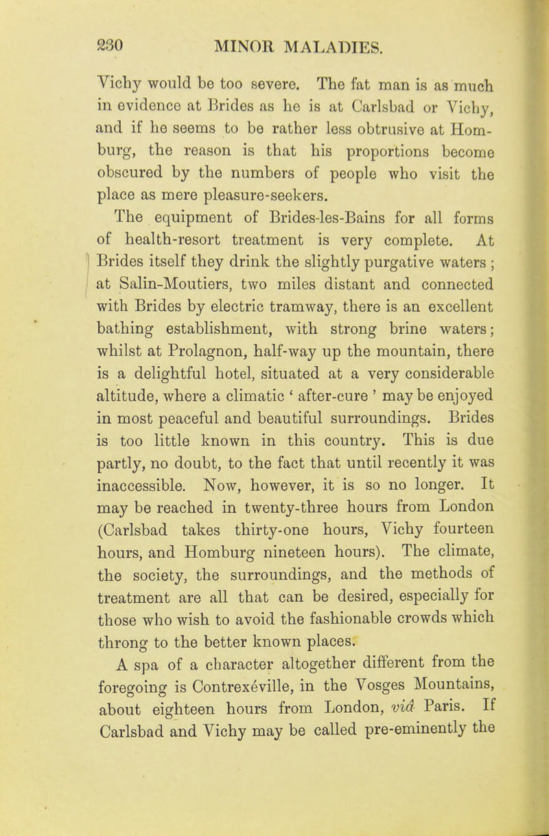 Vichy would bo too severe. The fat man is as much in evidence at Brides as he is at Carlsbad or Vichy, and if he seems to be rather less obtrusive at Hom- burg, the reason is that his proportions become obscured by the numbers of people who visit the place as mere pleasure-seekers. The equipment of Brides-les-Bains for all forms of health-resort treatment is very complete. At ) Brides itself they drink the slightly purgative waters ; I at Salin-Moutiers, two miles distant and connected with Brides by electric tramway, there is an excellent bathing establishment, with strong brine waters; whilst at Prolagnon, half-way up the mountain, there is a delightful hotel, situated at a very considerable altitude, where a climatic ' after-cure ' maybe enjoyed in most peaceful and beautiful surroundings. Brides is too little known in this country. This is due partly, no doubt, to the fact that until recently it was inaccessible. Now, however, it is so no longer. It may be reached in twenty-three hours from London (Carlsbad takes thirty-one hours, Vichy fourteen hours, and Homburg nineteen hours). The climate, the society, the surroundings, and the methods of treatment are all that can be desired, especially for those who wish to avoid the fashionable crowds which throng to the better known places. A spa of a character altogether different from the foregoing is Contrexeville, in the Vosges Mountains, about eighteen hours from London, via- Paris. If Carlsbad and Vichy may be called pre-eminently the