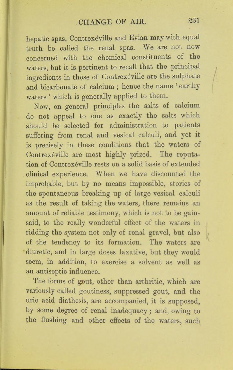 hepatic spas, Contrexdville and Evian may with equal truth be called the renal spas. We are not now concerned with the chemical constituents of the waters, but it is pertinent to recall that the principal ingredients in those of Contrexeville are the sulphate and bicarbonate of calcium ; hence the name ' earthy waters ' which is generally applied to them. Now, on general principles the salts of calcium do not appeal to one as exactly the salts which should be selected for administration to patients suffering from renal and vesical calculi, and yet it is precisely in these conditions that the waters of Contrexeville are most highly prized. The reputa- tion of Contrexeville rests on a solid basis of extended clinical experience. When we have discounted the improbable, but by no means impossible, stories of the spontaneous breaking up of large vesical calculi as the result of taking the waters, there remains an amount of reliable testimony, which is not to be gain- said, to the really wonderful effect of the waters in ridding the system not only of renal gravel, but also of the tendency to its formation. The waters are 'diuretic, and in large doses laxative, but they would seem, in addition, to exercise a solvent as well as an antiseptic influence. The forms of g»ut, other than arthritic, which are variously called goutiness, suppressed gout, and the uric acid diathesis, are accompanied, it is supposed, by some degree of renal inadequacy; and, owing to the flushing and other effects of the waters, such