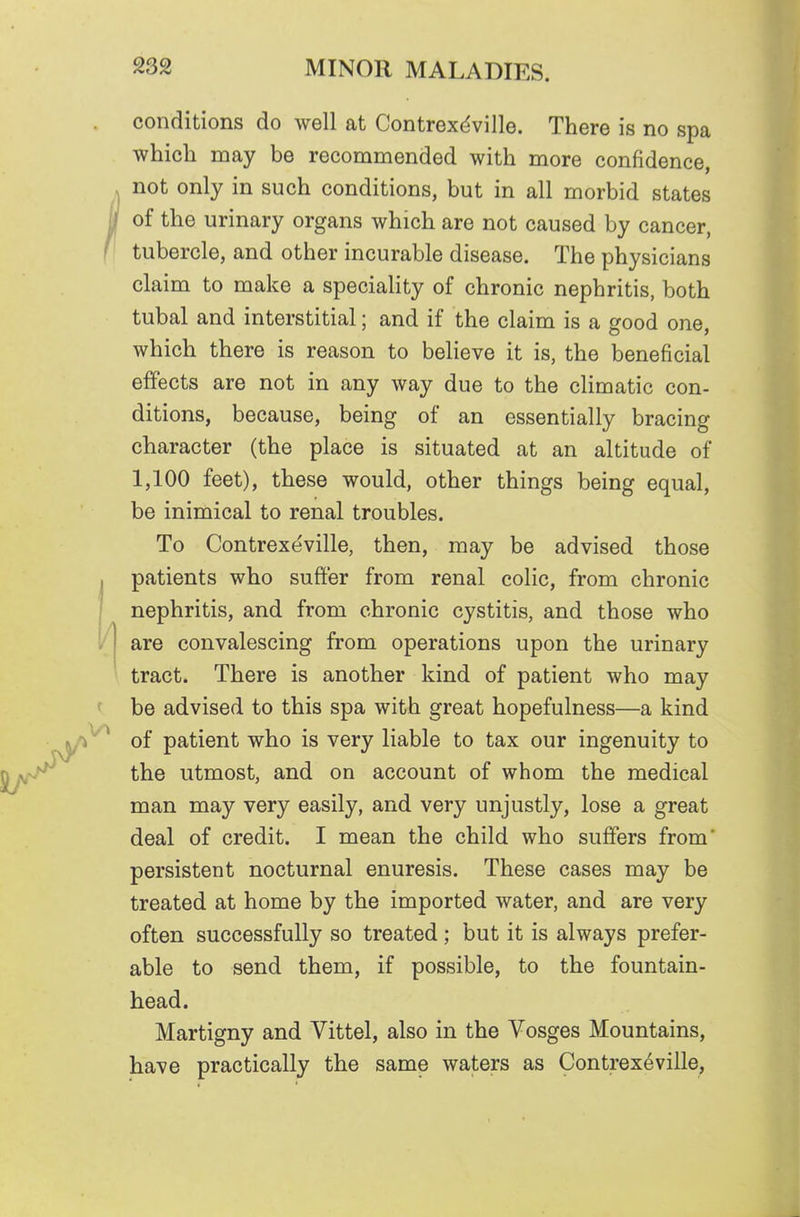 conditions do well at Contrex<^ville. There is no spa which may be recommended with more confidence, not only in such conditions, but in all morbid states of the urinary organs which are not caused by cancer, tubercle, and other incurable disease. The physicians claim to make a speciality of chronic nephritis, both tubal and interstitial; and if the claim is a good one, which there is reason to believe it is, the beneficial effects are not in any way due to the climatic con- ditions, because, being of an essentially bracing character (the place is situated at an altitude of 1,100 feet), these would, other things being equal, be inimical to renal troubles. To Contrexeville, then, may be advised those patients who suffer from renal colic, from chronic nephritis, and from chronic cystitis, and those who are convalescing from operations upon the urinary tract. There is another kind of patient who may be advised to this spa with great hopefulness—a kind of patient who is very liable to tax our ingenuity to the utmost, and on account of whom the medical man may very easily, and very unjustly, lose a great deal of credit. I mean the child who suffers from persistent nocturnal enuresis. These cases may be treated at home by the imported water, and are very often successfully so treated ; but it is always prefer- able to send them, if possible, to the fountain- head. Martigny and Vittel, also in the Vosges Mountains, have practically the same waters as Contrexeville,