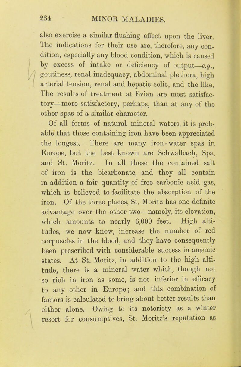 also exercise a similar flushing effect upon the liver. The indications for their use are, therefore, any con- dition, especially any blood condition, which is caused by excess of intake or deficiency of output—e.g., goutiness, renal inadequacy, abdominal plethora, high arterial tension, renal and hepatic colic, and the like. The results of treatment at Evian are most satisfac- tory—more satisfactory, perhaps, than at any of the other spas of a similar character. Of all forms of natural mineral waters, it is prob- able that those containing iron have been appreciated the longest. There are many iron-water spas in Europe, but the best known are Schwalbach, Spa, and St. Moritz. In all these the contained salt of iron is the bicarbonate, and they all contain in addition a fair quantity of free carbonic acid gas, which is believed to facilitate the absorption of the iron. Of the three places, St. Moritz has one definite advantage over the other two—namely, its elevation, which amounts to nearly 6,000 feet. High alti- tudes, we now know, increase the number of red corpuscles in the blood, and they have consequently been prescribed with considerable success in anaemic states. At St. Moritz, in addition to the high alti- tude, there is a mineral water which, though not so rich in iron as some, is not inferior in efficacy to any other in Europe; and this combination of factors is calculated to bring about better results than either alone. Owing to its notoriety as a winter resort for consumptives, St. Moritz's reputation as