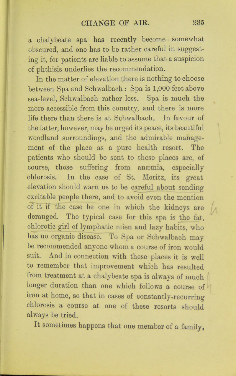 a chalybeate spa has recently become • somewhat obscured, and one has to be rather careful in suggest- ing it, for patients are liable to assume that a suspicion of phthisis underlies the recommendation. In the matter of elevation there is nothing to choose between Spa and Schwalbach : Spa is 1,000 feet above sea-level, Schwalbach rather less. Spa is much the more accessible from this country, and there is more life there than there is at Schwalbach. In favour of the latter, however, may be urged its peace, its beautiful woodland surroundings, and the admirable manage- ment of the place as a pure health resort. The patients who should be sent to these places are, of course, those suffering from anaemia, especially chlorosis. In the case of St. Moritz, its great elevation should warn us to be careful about sending excitable people there, and to avoid even the mention of it if the case be one in which the kidneys are deranged. The typical case for this spa is the fat, chlorotic girl of lymphatic mien and lazy habits, who has no organic disease. To Spa or Schwalbach may be recommended anyone whom a course of iron would suit. And in connection with these places it is well to remember that improvement which has resulted from treatment at a chalybeate spa is always of much t longer duration than one which follows a course of iron at home, so that in cases of constantly-recurring chlorosis a course at one of these resorts should always be tried. It sometimes happens that one member of a family,