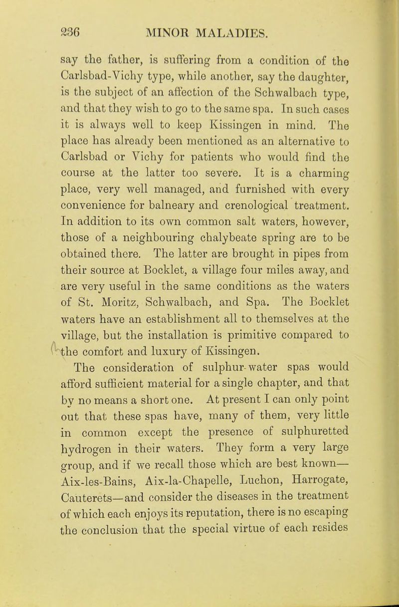 say the father, is suffering from a condition of the Carlsbad-Vichy type, while another, say the daughter, is the subject of an affection of the Schwalbach type, and that they wish to go to the same spa. In such cases it is always well to keep Kissingen in mind. The place has already been mentioned as an alternative to Carlsbad or Vichy for patients who would find the course at the latter too severe. It is a charming place, very well managed, and furnished with every convenience for balneary and crenological treatment. In addition to its own common salt waters, however, those of a neighbouring chalybeate spring are to be obtained there. The latter are brought in pipes from their source at Booklet, a village four miles away, and are very useful in the same conditions as the waters of St. Moritz, Schwalbach, and Spa. The Booklet waters have an establishment all to themselves at the village, but the installation is primitive compared to the comfort and luxury of Kissingen. The consideration of sulphur-water spas would afford sufficient material for a single chapter, and that by no means a short one. At present I can only point out that these spas have, many of them, very little in common except the presence of sulphuretted hydrogen in their waters. They form a very large group, and if we recall those which are best known— Aix-les-Bains, Aix-la-Chapelle, Luchon, Harrogate, Cauterets—and consider the diseases in the treatment of which each enjoys its reputation, there is no escaping the conclusion that the special virtue of each resides