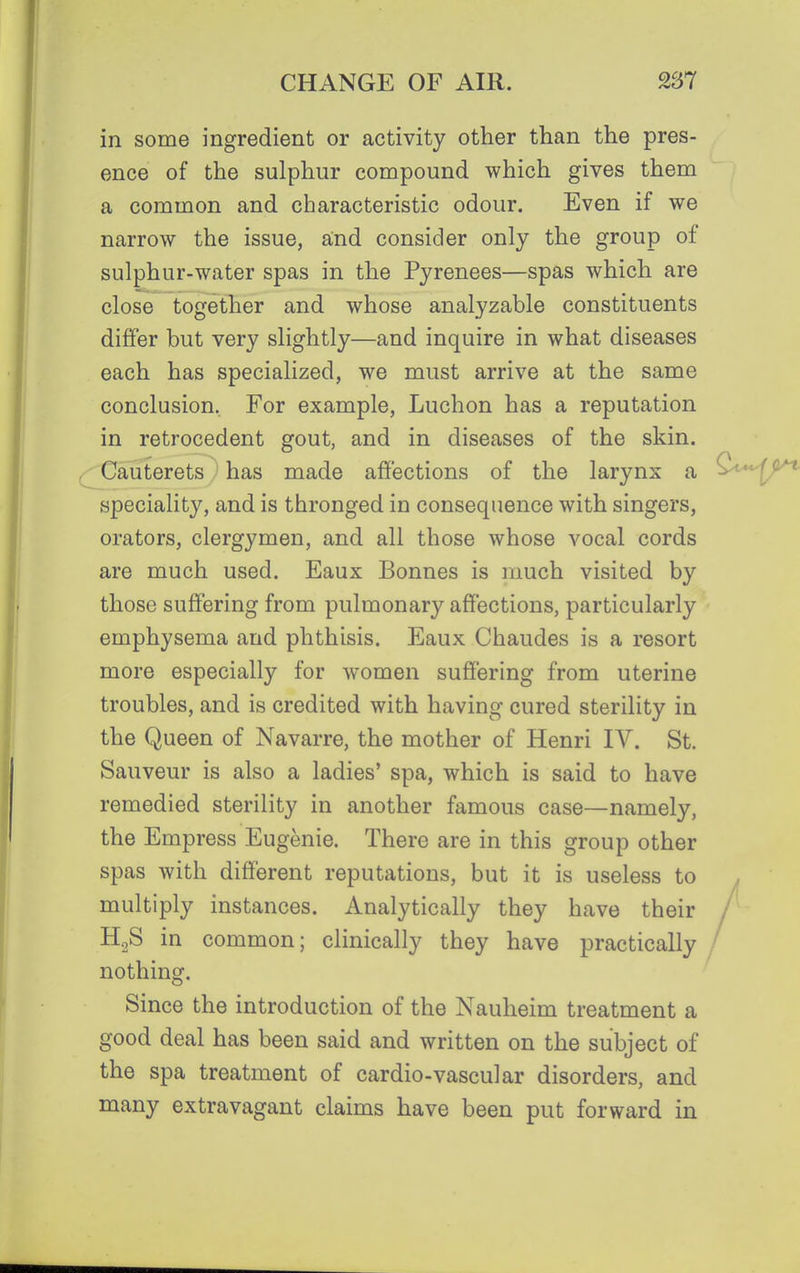 in some ingredient or activity other than the pres- ence of the sulphur compound which gives them a common and characteristic odour. Even if we narrow the issue, and consider only the group of sulphur-water spas in the Pyrenees—spas which are close together and whose analyzable constituents differ but very slightly—and inquire in what diseases each has specialized, we must arrive at the same conclusion, For example, Luchon has a reputation in retrocedent gout, and in diseases of the skin. Cauterets ' has made affections of the larynx a speciality, and is thronged in consequence with singers, orators, clergymen, and all those whose vocal cords are much used. Eaux Bonnes is much visited by those suffering from pulmonary affections, particularly emphysema and phthisis. Eaux Chaudes is a resort more especially for women suffering from uterine troubles, and is credited with having cured sterility in the Queen of Navarre, the mother of Henri IV. St. Sauveur is also a ladies' spa, which is said to have remedied sterility in another famous case—namely, the Empress Eugenie. There are in this group other spas with different reputations, but it is useless to multiply instances. Analytically they have their H2S in common; clinically they have practically nothing. Since the introduction of the Nauheim treatment a good deal has been said and written on the subject of the spa treatment of cardio-vascular disorders, and many extravagant claims have been put forward in