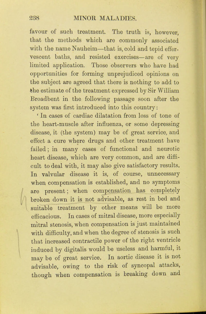favour of such treatment. The truth is, however, that the methods which are commonly associated with the name Nauheim—that is, cold and tepid effer- vescent baths, and resisted exercises—are of very limited application. Those observers who have had opportunities for forming unprejudiced opinions on the subject are agreed that there is nothing to add to the estimate of the treatment expressed by Sir William Broadbent in the following passage soon after the system was first introduced into this country: ' In cases of cardiac dilatation from loss of tone of the heart-muscle after influenza, or some depressing disease, it (the system) may be of great service, and effect a cure where drugs and other treatment have failed; in many cases of functional and neurotic heart disease, which are very common, and are diffi- cult to deal with, it may also give satisfactory results. In valvular disease it is, of course, unnecessary when compensation is established, and no symptoms are present; when compensation has completely broken down it is not advisable, as rest in bed and suitable treatment by other means will be more efficacious. In cases of mitral disease, more especially mitral stenosis, when compensation is just maintained with difficulty, and when the degree of stenosis is such that increased contractile power of the right ventricle induced by digitalis would be useless and harmful, it may be of great service. In aortic disease it is not advisable, owing to the risk of syncopal attacks, though when compensation is breaking down and