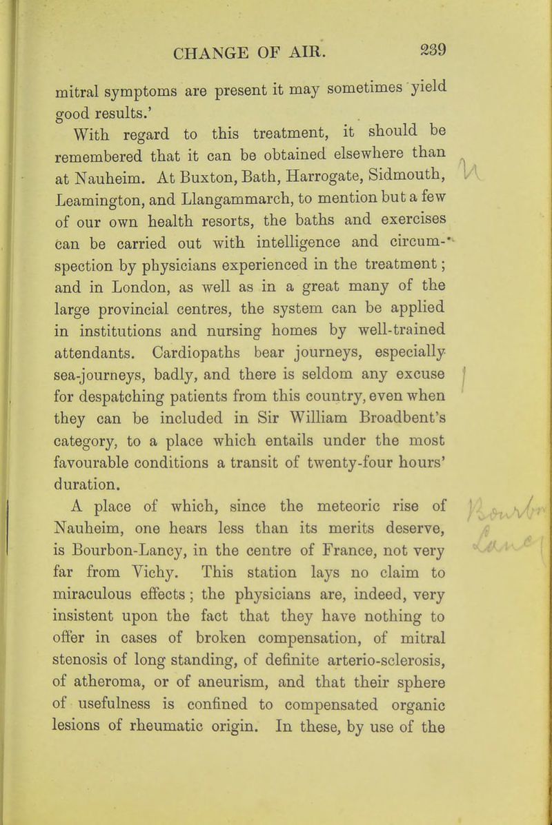 mitral symptoms are present it may sometimes yield good results.' With regard to this treatment, it should be remembered that it can be obtained elsewhere than at Nauheim. At Buxton, Bath, Harrogate, Sidmouth, l/l, Leamington, and Llangammarch, to mention but a few of our own health resorts, the baths and exercises can be carried out with intelligence and circum-'^ spection by physicians experienced in the treatment; and in London, as well as in a great many of the large provincial centres, the system can be applied in institutions and nursing homes by well-trained attendants. Cardiopaths bear journeys, especially sea-journeys, badly, and there is seldom any excuse | for despatching patients from this country, even when they can be included in Sir William Broadbent's category, to a place which entails under the most favourable conditions a transit of twenty-four hours' duration. A place of which, since the meteoric rise of »^/ Nauheim, one hears less than its merits deserve, is Bourbon-Lancy, in the centre of France, not very ^ far from Vichy. This station lays no claim to miraculous effects; the physicians are, indeed, very insistent upon the fact that they have nothing to offer in cases of broken compensation, of mitral stenosis of long standing, of definite arterio-sclerosis, of atheroma, or of aneurism, and that their sphere of usefulness is confined to compensated organic lesions of rheumatic origin. In these, by use of the