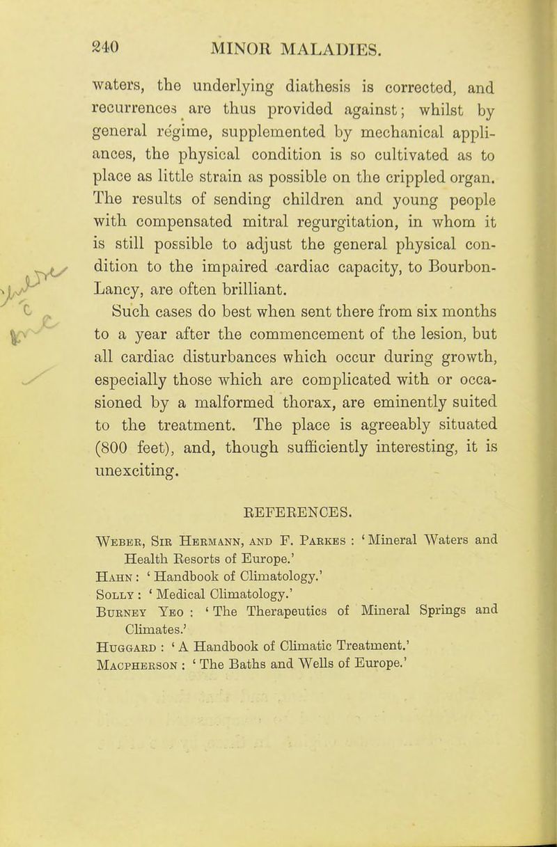 waters, the underlying diathesis is corrected, and recurrences are thus provided against; whilst by general regime, supplemented by mechanical appli- ances, the physical condition is so cultivated as to place as little strain as possible on the crippled organ. The results of sending children and young people with compensated mitral regurgitation, in whom it is still possible to adjust the general physical con- dition to the impaired cardiac capacity, to Bourbon- Lancy, are often brilliant. Such cases do best when sent there from six months to a year after the commencement of the lesion, but all cardiac disturbances which occur during growth, especially those which are complicated with or occa- sioned by a malformed thorax, are eminently suited to the treatment. The place is agreeably situated (800 feet), and, though sufficiently interesting, it is unexciting. EEFEEENCES. Weber, Sir Hermann, and F. Parkbs : ' Mineral Waters and Health Eesorts of Europe.' Hahn : ' Handbook of Climatology.' Solly : ' Medical Climatology.' BuRNEY Ybo : ' The Therapeutics of Mineral Springs and Climates.' HuGGARD : ' A Handbook of Climatic Treatment.' Macpherson : ' The Baths and Wells of Europe.'