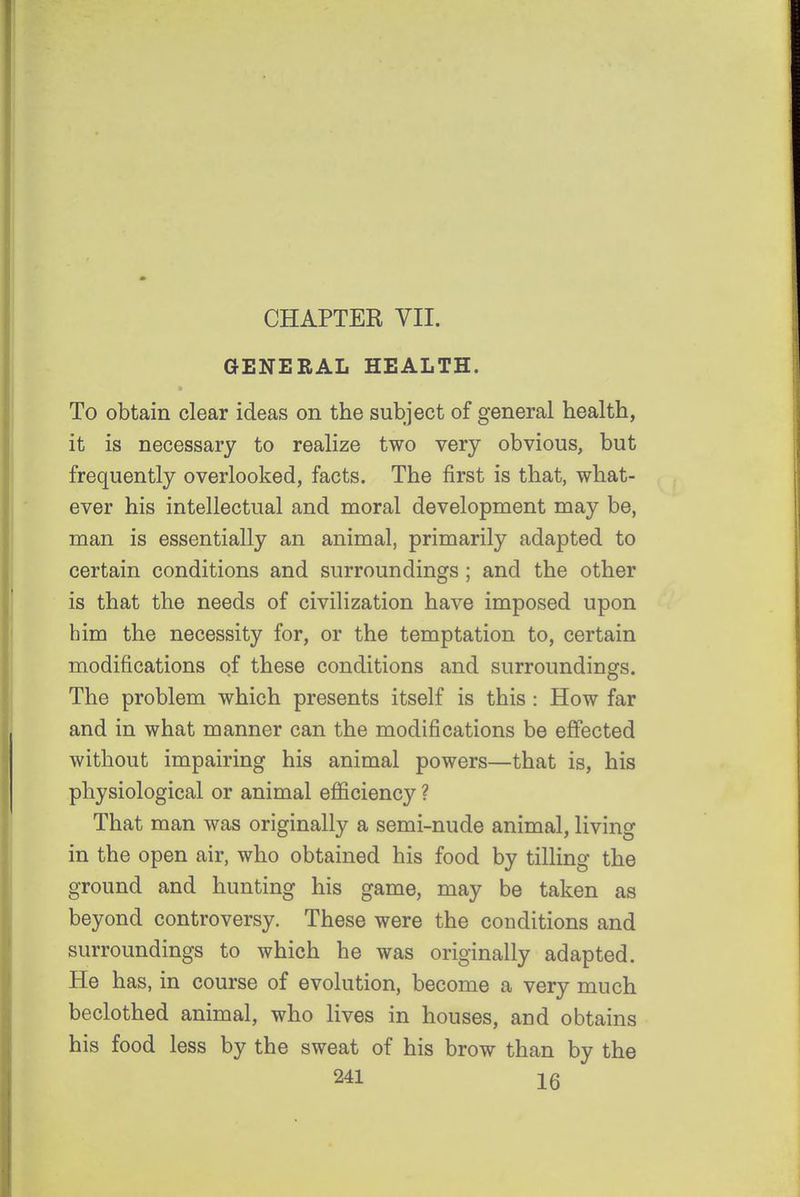 CHAPTER VII. GENERAL HEALTH. To obtain clear ideas on the subject of general health, it is necessary to realize two very obvious, but frequently overlooked, facts. The first is that, what- ever his intellectual and moral development may be, man is essentially an animal, primarily adapted to certain conditions and surroundings ; and the other is that the needs of civilization have imposed upon bim the necessity for, or the temptation to, certain modifications of these conditions and surroundings. The problem which presents itself is this : How far and in what manner can the modifications be effected without impairing his animal powers—that is, his physiological or animal efficiency ? That man was originally a semi-nude animal, living in the open air, who obtained his food by tilling the ground and hunting his game, may be taken as beyond controversy. These were the conditions and surroundings to which he was originally adapted. He has, in course of evolution, become a very much beclothed animal, who lives in houses, and obtains his food less by the sweat of his brow than by the