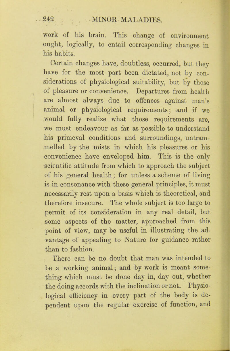 work of his brain. This change of environment ought, logically, to entail corresponding changes in his habits. Certain changes have, doubtless, occurred, but they have for the most part been dictated, not by con- siderations of physiological suitability, but by those of pleasure or convenience. Departures from health are almost always due to offences against man's animal or physiological requirements; and if we would fully realize what those requirements are, we must endeavour as far as possible to understand his primeval conditions and surroundings, untram- melled by the mists in which his pleasures or his convenience have enveloped him. This is the only scientific attitude from which to approach the subject of his general health; for unless a scheme of living is in consonance with these general principles, it must necessarily rest upon a basis which is theoretical, and therefore insecure. The whole subject is too large to permit of its consideration in any real detail, but some aspects of the matter, approached from this point of view, may be useful in illustrating the ad- vantage of appealing to Nature for guidance rather than to fashion. There can be no doubt that man was intended to be a working animal; and by work is meant some- thing which must be done day in, day out, whether the doing accords with the inclination or not. Physio- logical efficiency in every part of the body is de- pendent upon the regular exercise of function, and