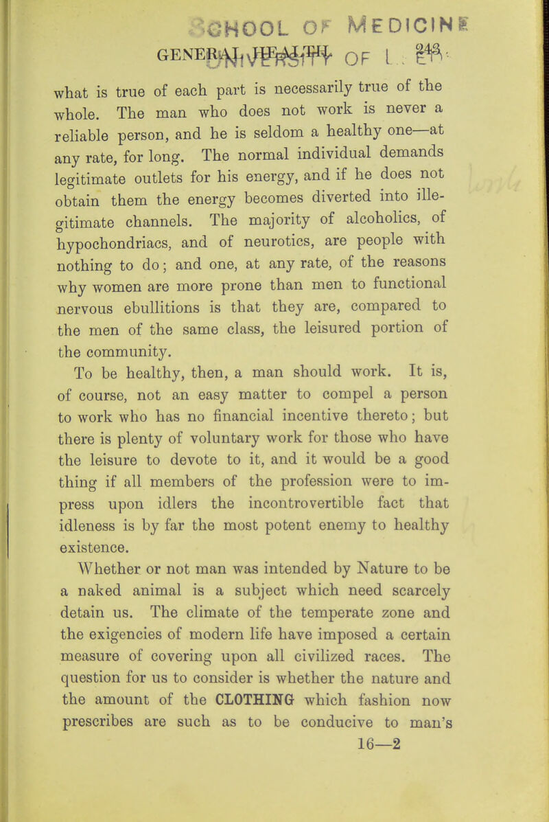 CHOOL Of Medicine GENEP4fj^^g)^'^-f OF l ^ 1^ what is true of each part is necessarily true of the whole. The man who does not work is never a reliable person, and he is seldom a healthy one—at any rate, for long. The normal individual demands legitimate outlets for his energy, and if he does not obtain them the energy becomes diverted into ille- gitimate channels. The majority of alcoholics, of hypochondriacs, and of neurotics, are people with nothing to do; and one, at any rate, of the reasons why women are more prone than men to functional nervous ebullitions is that they are, compared to the men of the same class, the leisured portion of the community. To be healthy, then, a man should work. It is, of course, not an easy matter to compel a person to work who has no financial incentive thereto; but there is plenty of voluntary work for those who have the leisure to devote to it, and it would be a good thing if all members of the profession were to im- press upon idlers the incontrovertible fact that idleness is by far the most potent enemy to healthy existence. Whether or not man was intended by Nature to be a naked animal is a subject which need scarcely detain us. The climate of the temperate zone and the exigencies of modern life have imposed a certain measure of covering upon all civilized races. The question for us to consider is whether the nature and the amount of the CLOTHING which fashion now prescribes are such as to be conducive to man's 16—2
