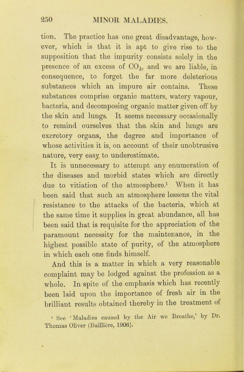 tion. The practice has one great disadvantage, how- ever, which is that it is apt to give rise to the supposition that the impurity consists solely in the presence of an excess of CO^, and we are liable, in consequence, to forget the far more deleterious substances which an impure air contains. These substances comprise organic matters, watery vapour, bacteria, and decomposing organic matter given off by the skin and lungs. It seems necessary occasionally to remind ourselves that the. skin and lungs are excretory organs, the degree and importance of whose activities it is, on account of their unobtrusive nature, very easy to underestimate. It is unnecessary to attempt any enumeration of the diseases and morbid states which are directly due to vitiation of the atmosphere.^ When it has been said that such an atmosphere lessens the vital resistance to the attacks of the bacteria, which at the same time it supplies in great abundance, all has been said that is requisite for the appreciation of the paramount necessity for the maintenance, in the highest possible state of purity, of the atmosphere in which each one finds himself. And this is a matter in which a very reasonable complaint may be lodged against the profession as a whole. In spite of the emphasis which has recently been laid upon the importance of fresh air in the brilliant results obtained thereby in the treatment of 1 See 'Maladies caused by the Air we Breathe,' by Dr. Thomas OHver (Bailliere, 1906).