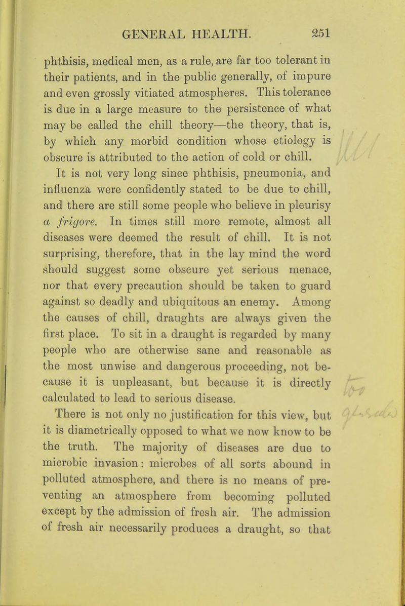 phthisis, medical men, as a rule, are far too tolerant in their patients, and in the public generally, of impure and even grossly vitiated atmospheres. This tolerance is due in a large measure to the persistence of what may be called the chill theory—the theory, that is, by which any morbid condition whose etiology is obscure is attributed to the action of cold or chill. It is not very long since phthisis, pneumonia, and influenza were confidently stated to be due to chill, and there are still some people who believe in pleurisy a frigore. In times still more remote, almost all diseases were deemed the result of chill. It is not surprising, therefore, that in the lay mind the word should suggest some obscure yet serious menace, nor that every precaution should be taken to guard against so deadly and ubiquitous an enemy. Among the causes of chill, draughts are always given the first place. To sit in a draught is regarded by many people who are otherwise sane and reasonable as the most unwise and dangerous proceeding, not be- cause it is unpleasant, but because it is directly calculated to lead to serious disease. There is not only no justification for this view, but it is diametrically opposed to what we now know to be the truth. The majority of diseases are due to microbic invasion: microbes of all sorts abound in polluted atmosphere, and there is no means of pre- venting an atmosphere from becoming polluted except by the admission of fresh air. The admission of fresh air necessarily produces a draught, so that