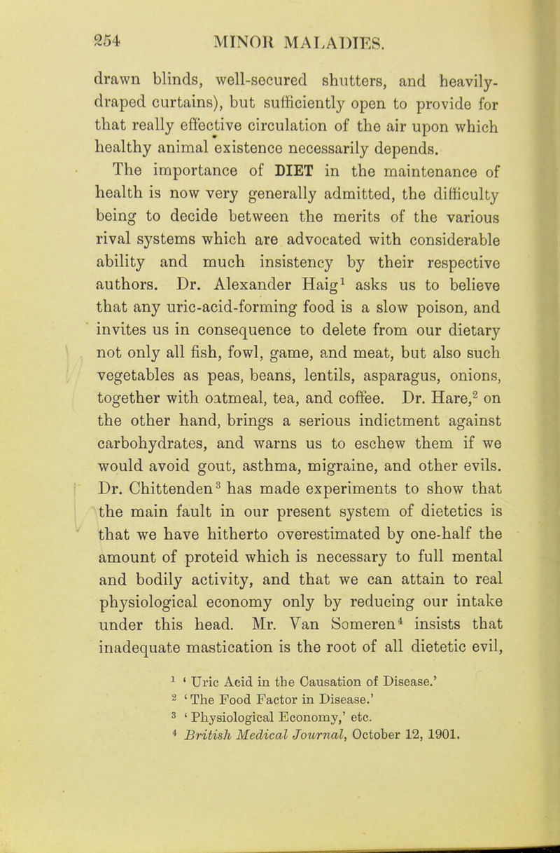 drawn blinds, well-socured shutters, and heavily- draped curtains), but sufficiently open to provide for that really effective circulation of the air upon which healthy animal existence necessarily depends. The importance of DIET in the maintenance of health is now very generally admitted, the difficulty being to decide between the merits of the various rival systems which are advocated with considerable ability and much insistency by their respective authors. Dr. Alexander Haig^ asks us to believe that any uric-acid-forming food is a slow poison, and invites us in consequence to delete from our dietary not only all fish, fowl, game, and meat, but also such vegetables as peas, beans, lentils, asparagus, onions, together with oatmeal, tea, and coffee. Dr. Hare,^ on the other hand, brings a serious indictment against carbohydrates, and warns us to eschew them if we would avoid gout, asthma, migraine, and other evils. Dr. Chittenden^ has made experiments to show that the main fault in our present system of dietetics is that we have hitherto overestimated by one-half the amount of proteid which is necessary to full mental and bodily activity, and that we can attain to real physiological economy only by reducing our intake under this head. Mr. Van Someren* insists that inadequate mastication is the root of all dietetic evil, ^ ' Uric Acid in the Causation of Disease.' 2 ' The Food Factor in Disease.' 3 ' Physiological Economy,' etc. * British Medical Journal, October 12, 1901.