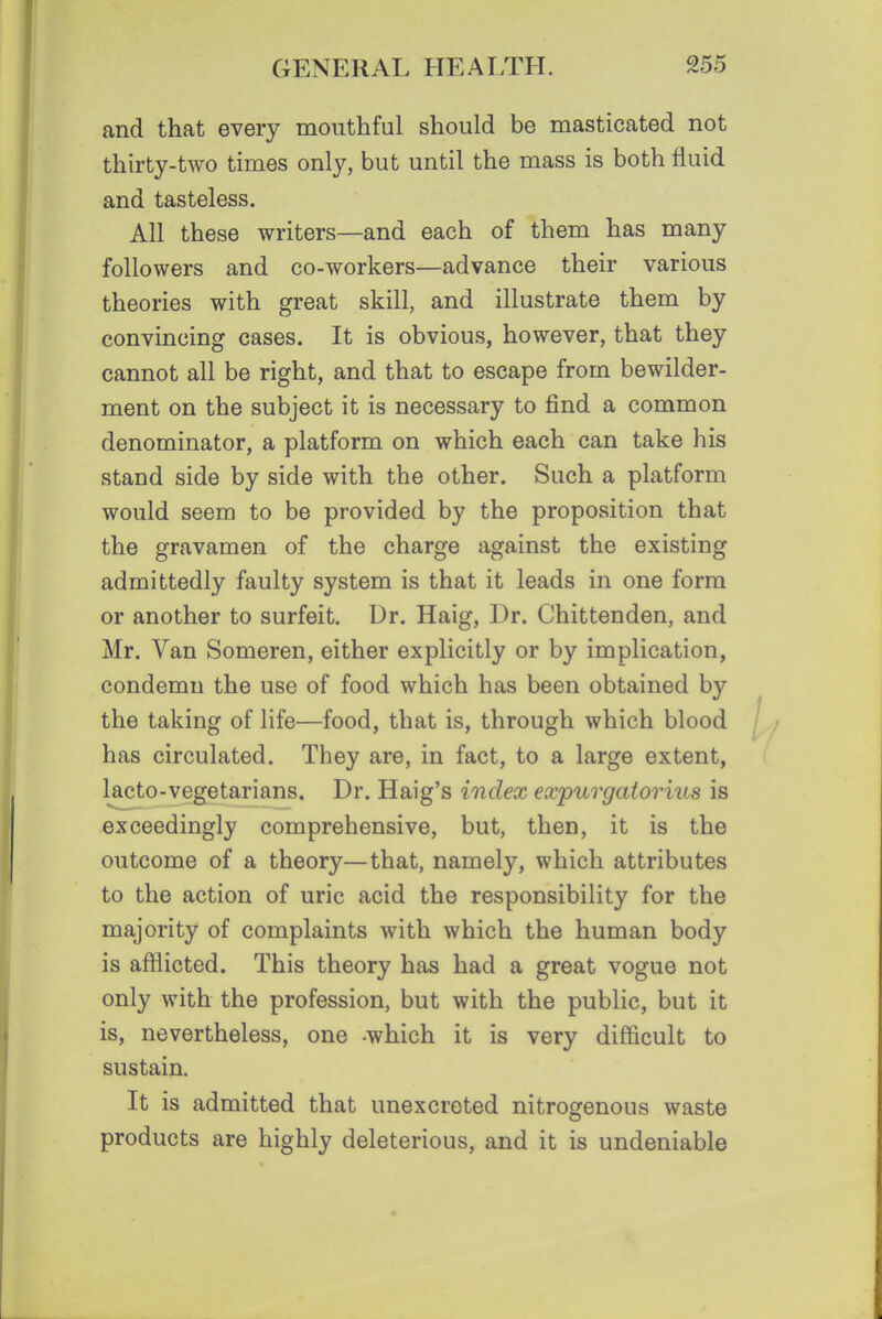 and that every mouthful should be masticated not thirty-two times only, but until the mass is both fluid and tasteless. All these writers—and each of them has many followers and co-workers—advance their various theories with great skill, and illustrate them by convincing cases. It is obvious, however, that they cannot all be right, and that to escape from bewilder- ment on the subject it is necessary to find a common denominator, a platform on which each can take his stand side by side with the other. Such a platform would seem to be provided by the proposition that the gravamen of the charge against the existing admittedly faulty system is that it leads in one form or another to surfeit. Dr. Haig, Dr. Chittenden, and Mr. Van Someren, either explicitly or by implication, condemn the use of food which has been obtained by the taking of life—food, that is, through which blood has circulated. They are, in fact, to a large extent, lacto-vegetarians. Dr. Haig's index expurgatoriua is exceedingly comprehensive, but, then, it is the outcome of a theory—that, namely, which attributes to the action of uric acid the responsibility for the majority of complaints with which the human body is afflicted. This theory has had a great vogue not only with the profession, but with the public, but it is, nevertheless, one -which it is very difficult to sustain. It is admitted that unexcreted nitrogenous waste products are highly deleterious, and it is undeniable