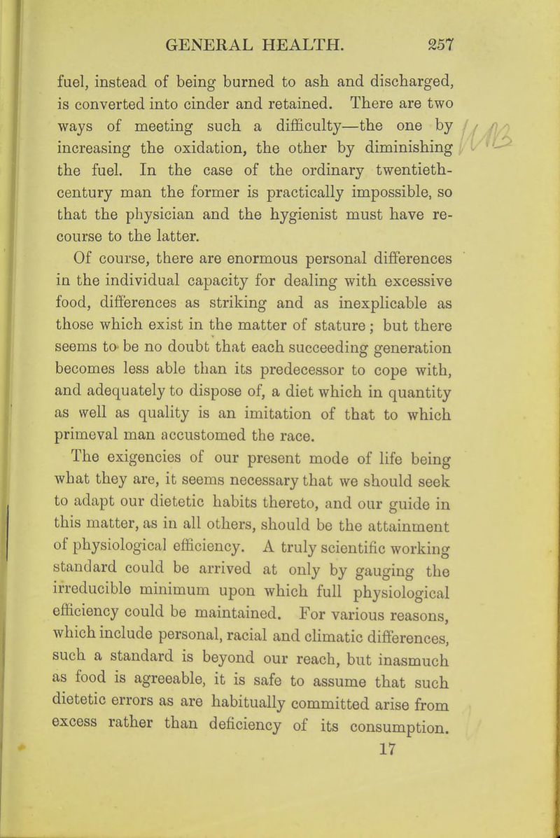 fuel, instead of being burned to ash and discharged, is converted into cinder and retained. There are two ways of meeting such a difficulty—the one by increasing the oxidation, the other by diminishing the fuel. In the case of the ordinary twentieth- century man the former is practically impossible, so that the physician and the hygienist must have re- course to the latter. Of course, there are enormous personal differences in the individual capacity for dealing with excessive food, differences as striking and as inexplicable as those which exist in the matter of stature; but there seems to be no doubt that each succeeding generation becomes less able than its predecessor to cope with, and adequately to dispose of, a diet which in quantity as well as quality is an imitation of that to which primeval man accustomed the race. The exigencies of our present mode of life being what they are, it seems necessary that we should seek to adapt our dietetic habits thereto, and our guide in this matter, as in all others, should be the attainment of physiological efficiency. A truly scientific working standard could be arrived at only by gauging the irreducible minimum upon which full physiological efficiency could be maintained. For various reasons, which include personal, racial and climatic differences, such a standard is beyond our reach, but inasmuch as food is agreeable, it is safe to assume that such dietetic errors as are habitually committed arise from excess rather than deficiency of its consumption. 17