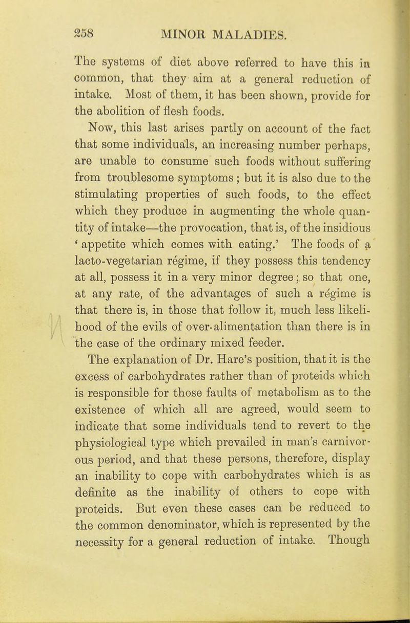 The systems of diet above referred to have this in common, that they aim at a general reduction of intake. Most of them, it has been shown, provide for the abolition of flesh foods. Now, this last arises partly on account of the fact that some individuals, an increasing number perhaps, are unable to consume such foods without suffering from troublesome symptoms ; but it is also due to the stimulating properties of such foods, to the effect which they produce in augmenting the whole quan- tity of intake—the provocation, that is, of the insidious * appetite which comes with eating.' The foods of a lacto-vegetarian regime, if they possess this tendency at all, possess it in a very minor degree; so that one, at any rate, of the advantages of such a regime is that there is, in those that follow it, much less likeli- hood of the evils of over-alimentation than there is in the case of the ordinary mixed feeder. The explanation of Dr. Hare's position, that it is the excess of carbohydrates rather than of proteids which is responsible for those faults of metabolism as to the existence of which all are agreed, would seem to indicate that some individuals tend to revert to the physiological type which prevailed in man's carnivor- ous period, and that these persons, therefore, display an inability to cope with carbohydrates which is as definite as the inability of others to cope with proteids. But even these cases can be reduced to the common denominator, which is represented by the necessity for a general reduction of intake. Though