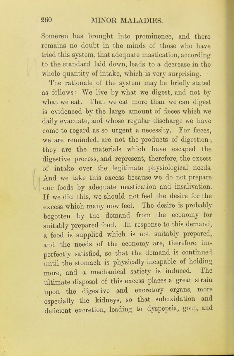 Someren has brought into prominence, and there remains no doubt in the minds of those who have tried this system, that adequate mastication, according to the standard laid down, leads to a decrease in the whole quantity of intake, which is very surprising. The rationale of the system may be briefly stated as follows: We live by what we digest, and not by what we eat. That we eat more than we can digest is evidenced by the large amount of faeces which we daily evacuate, and whose regular discharge we have come to regard as so urgent a necessity. For faeces, we are reminded, are not the products of digestion; they are the materials which have escaped the digestive process, and represent, therefore, the excess of intake over the legitimate physiological needs. And we take this excess because we do not prepare ' our foods by adequate mastication and insalivation. If we did this, we should not feel the desire for the excess which many now feel. The desire is probably begotten by the demand from the economy for suitably prepared food. In response to this demand, a food is supplied which is not suitably prepared, and the needs of the economy are, therefore, im- perfectly satisfied, so that the demand is continued until the stomach is physically incapable of holding more, and a mechanical satiety is induced. The ultimate disposal of this excess places a great strain upon the digestive and excretory organs, more especially the kidneys, so that suboxidation and deficient excretion, leading to dyspepsia, gout, and