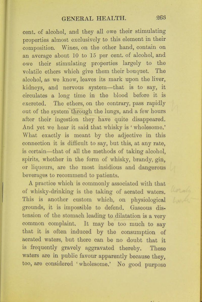 cent, of alcohol, and they all owe their stimulating properties almost exclusively to this element in their composition. Wines, on the other hand, contain on an average about 10 to 15 per cent, of alcohol, and owe their stimulating properties largely to the volatile ethers which give them their bouquet. The alcohol, as we know, leaves its mark upon the liver, kidneySj and nervous system—that is to say, it circulates a long time in the blood before it is excreted. The ethers, on the contrary, pass rapidly out of the system through the lungs, and a few hours after their ingestion they have quite disappeared. And yet we hear it said that whisky is ' wholesome.' What exactly is meant by the adjective in this connection it is dijficult to say, but this, at any rate, is certain—that of all the methods of taking alcohol, spirits, whether in the form of whisky, brandy, gin, or liqueurs, are the most insidious and dangerous beverages to recommend to patients. A practice which is commonly associated with that of whisky-drinking is the taking of aerated waters. This is another custom which, on physiological grounds, it is impossible to defend. Gaseous dis- tension of the stomach leading to dilatation is a very common complaint. It may be too much to say that it is often induced by the consumption of aerated water-s, but there can be no doubt that it is frequently gravely aggravated thereby. These waters are in public favour apparently because they, too, are considered ' wholesome,' No good purpose