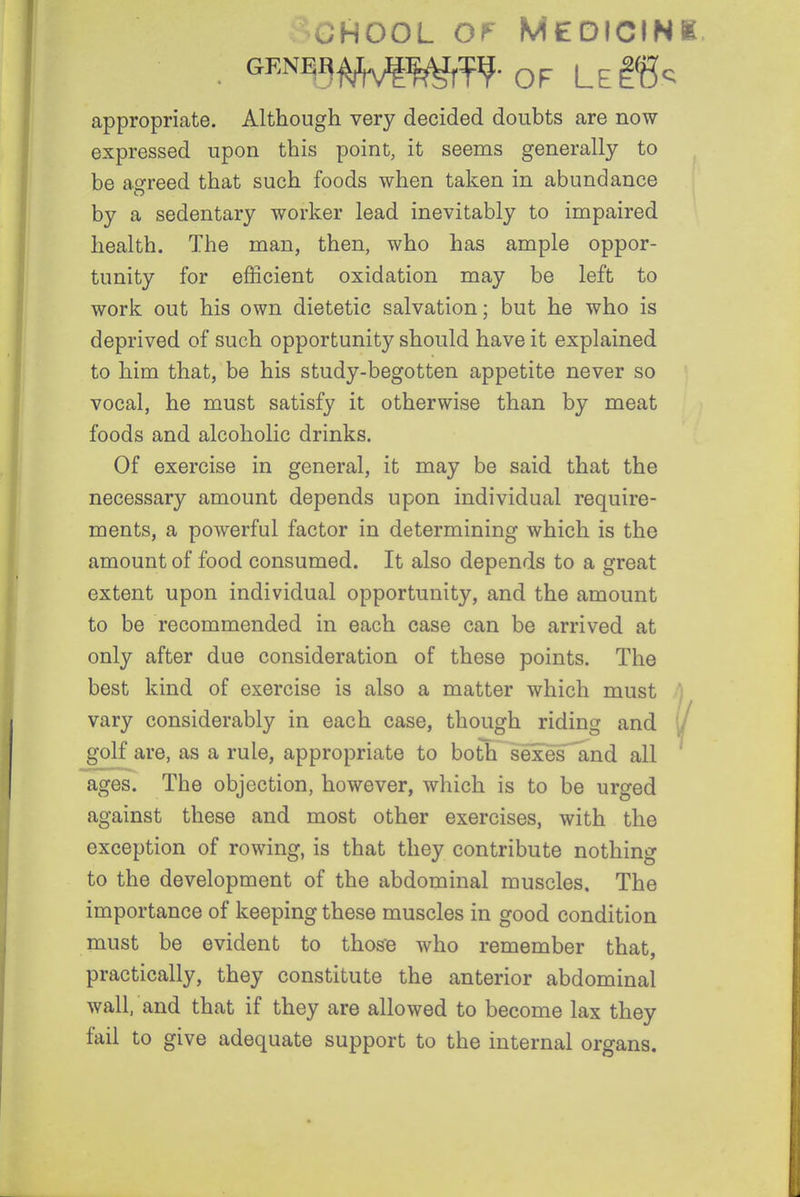 -CHOOL Of Medicink appropriate. Although very decided doubts are now- expressed upon this point, it seems generally to be agreed that such foods when taken in abundance by a sedentary worker lead inevitably to impaired health. The man, then, who has ample oppor- tunity for efficient oxidation may be left to work out his own dietetic salvation; but he who is deprived of such opportunity should have it explained to him that, be his study-begotten appetite never so vocal, he must satisfy it otherwise than by meat foods and alcoholic drinks. Of exercise in general, it may be said that the necessary amount depends upon individual require- ments, a powerful factor in determining which is the amount of food consumed. It also depends to a great extent upon individual opportunity, and the amount to be recommended in each case can be arrived at only after due consideration of these points. The best kind of exercise is also a matter which must ^ vary considerably in each case, though riding and l/ golf are, as a rule, appropriate to both sexes 'and all ages. The objection, however, which is to be urged against these and most other exercises, with the exception of rowing, is that they contribute nothing to the development of the abdominal muscles. The importance of keeping these muscles in good condition must be evident to those who remember that, practically, they constitute the anterior abdominal wall, and that if they are allowed to become lax they fail to give adequate support to the internal organs.