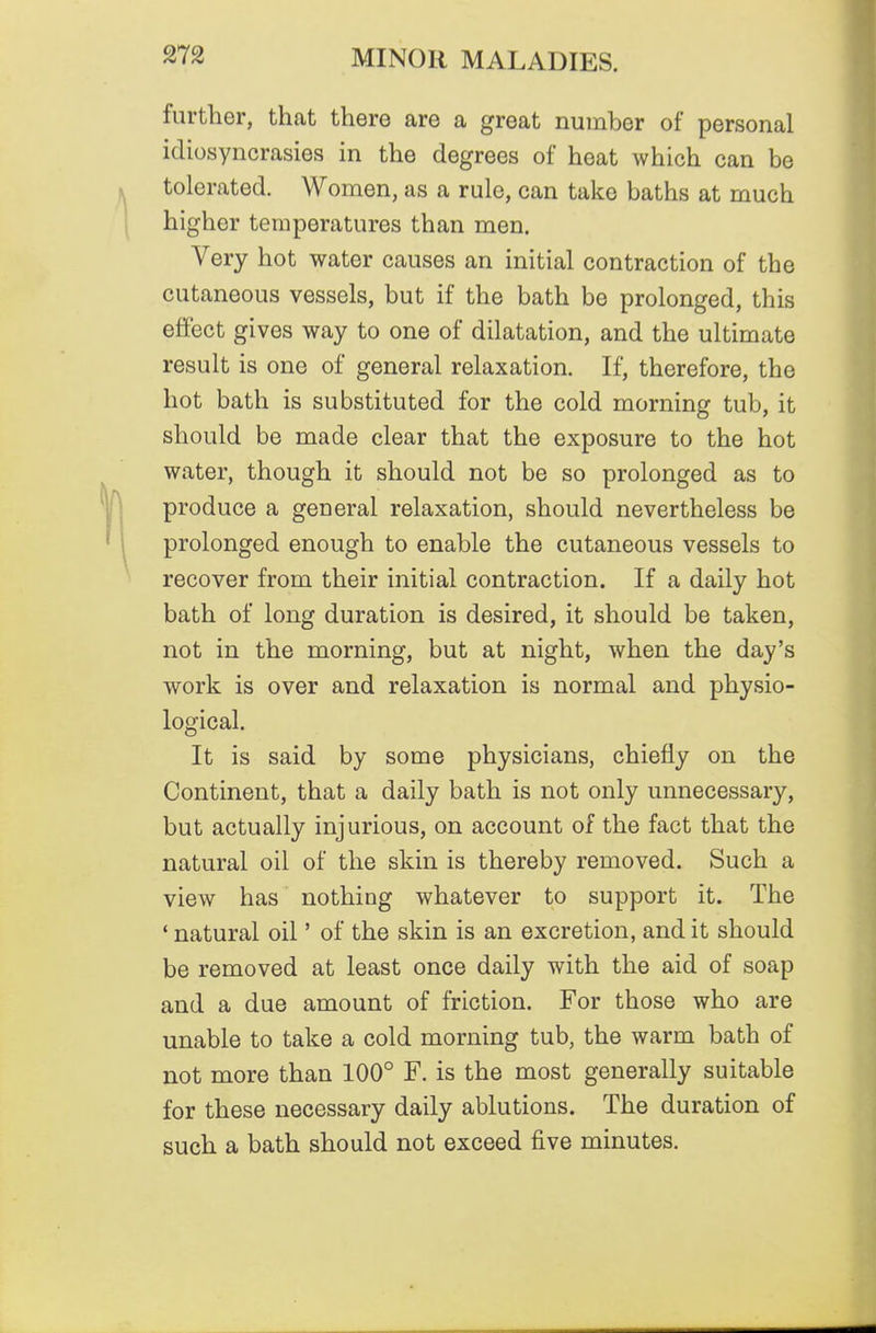 further, that there are a great number of personal idiosyncrasies in the degrees of heat which can be tolerated. Women, as a rule, can take baths at much higher temperatures than men. Very hot water causes an initial contraction of the cutaneous vessels, but if the bath be prolonged, this effect gives way to one of dilatation, and the ultimate result is one of general relaxation. If, therefore, the hot bath is substituted for the cold morning tub, it should be made clear that the exposure to the hot water, though it should not be so prolonged as to produce a general relaxation, should nevertheless be prolonged enough to enable the cutaneous vessels to recover from their initial contraction. If a daily hot bath of long duration is desired, it should be taken, not in the morning, but at night, when the day's work is over and relaxation is normal and physio- logical. It is said by some physicians, chiefly on the Continent, that a daily bath is not only unnecessary, but actually injurious, on account of the fact that the natural oil of the skin is thereby removed. Such a view has nothing whatever to support it. The ' natural oil' of the skin is an excretion, and it should be removed at least once daily with the aid of soap and a due amount of friction. For those who are unable to take a cold morning tub, the warm bath of not more than 100° F. is the most generally suitable for these necessary daily ablutions. The duration of such a bath should not exceed five minutes.