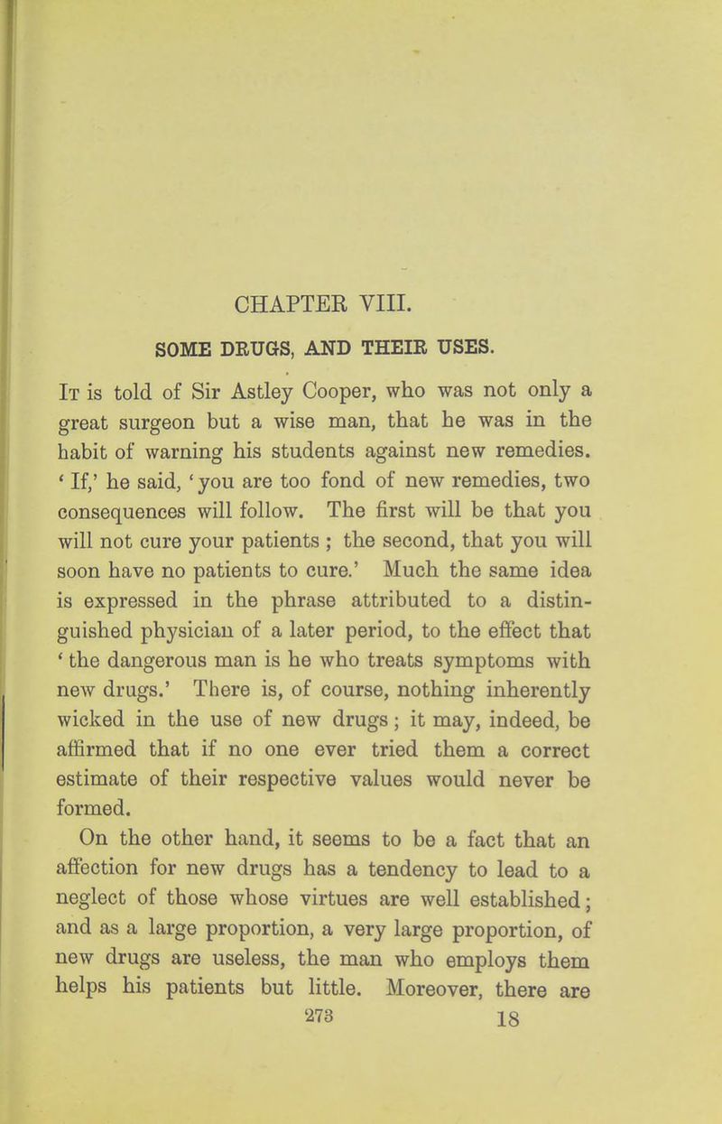 CHAPTER VIII. SOME DRUGS, AND THEIR USES. It is told of Sir Astley Cooper, who was not only a great surgeon but a wise man, that he was in the habit of warning his students against new remedies. * If,' he said, ' you are too fond of new remedies, two consequences will follow. The first will be that you will not cure your patients ; the second, that you will soon have no patients to cure.' Much the same idea is expressed in the phrase attributed to a distin- guished physician of a later period, to the effect that * the dangerous man is he who treats symptoms with new drugs.' There is, of course, nothing inherently wicked in the use of new drugs; it may, indeed, be affirmed that if no one ever tried them a correct estimate of their respective values would never be formed. On the other hand, it seems to be a fact that an affection for new drugs has a tendency to lead to a neglect of those whose virtues are well established; and as a large proportion, a very large proportion, of new drugs are useless, the man who employs them helps his patients but little. Moreover, there are