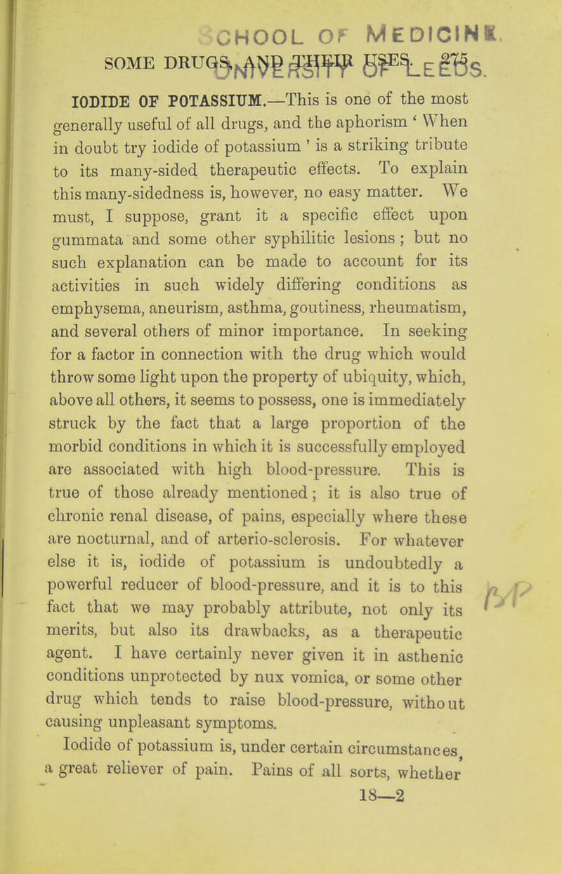 CHOOL Ol^ MEDICINI, SOME DRUq^^^g^fip g|E^Egl5s. IODIDE OF POTASSIUM.—This is one of the most generally useful of all drugs, and the aphorism * When in doubt try iodide of potassium ' is a striking tribute to its many-sided therapeutic effects. To explain this many-sidedness is, however, no easy matter. We must, I suppose, grant it a specific effect upon gummata and some other syphilitic lesions ; but no such explanation can be made to account for its activities in such widely differing conditions as emphysema, aneurism, asthma, goutiness, rheumatism, and several others of minor importance. In seeking for a factor in connection with the drug which would throw some light upon the property of ubiquity, which, above all others, it seems to possess, one is immediately struck by the fact that a large proportion of the morbid conditions in which it is successfully employed are associated with high blood-pressure. This is true of those already mentioned; it is also true of chronic renal disease, of pains, especially where these are nocturnal, and of arterio-sclerosis. For whatever else it is, iodide of potassium is undoubtedly a powerful reducer of blood-pressure, and it is to this /» fact that we may probably attribute, not only its ' merits, but also its drawbacks, as a therapeutic agent. I have certainly never given it in asthenic conditions unprotected by nux vomica, or some other drug which tends to raise blood-pressure, without causing unpleasant symptoms. Iodide of potassium is, under certain circumstances a great reliever of pain. Pains of all sorts, whether 18—2
