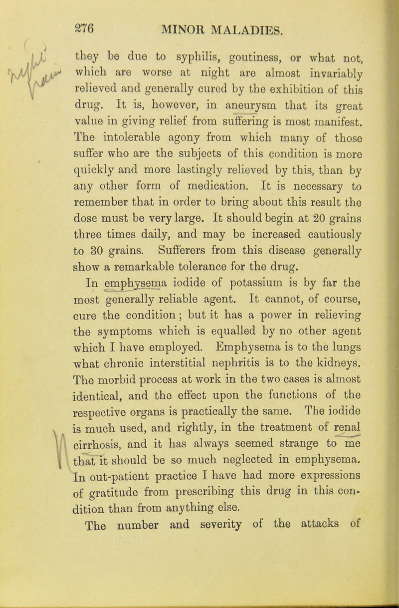 they be due to syphilis, goutiness, or what not, which are worse at night are almost invariably relieved and generally cured by the exhibition of this drug. It is, however, in aneurysm that its great value in giving relief from suffering is most manifest. The intolerable agony from which many of those suffer who are the subjects of this condition is more quickly and more lastingly relieved by this, than by any other form of medication. It is necessary to remember that in order to bring about this result the dose must be very large. It should begin at 20 grains three times daily, and may be increased cautiously to 30 grains. Sufferers from this disease generally show a remarkable tolerance for the drug. In emphysema iodide of potassium is by far the most generally reliable agent. It cannot, of course, cure the condition; but it has a power in relieving the symptoms which is equalled by no other agent which I have employed. Emphysema is to the lungs what chronic interstitial nephritis is to the kidneys. The morbid process at work in the two cases is almost identical, and the effect upon the functions of the respective organs is practically the same. The iodide is much used, and rightly, in the treatment of renal cirrhosis, and it has always seemed strange to me that it should be so much neglected in emphysema. In out-patient practice I have had more expressions of gratitude from prescribing this drug in this con- dition than from anything else. The number and severity of the attacks of