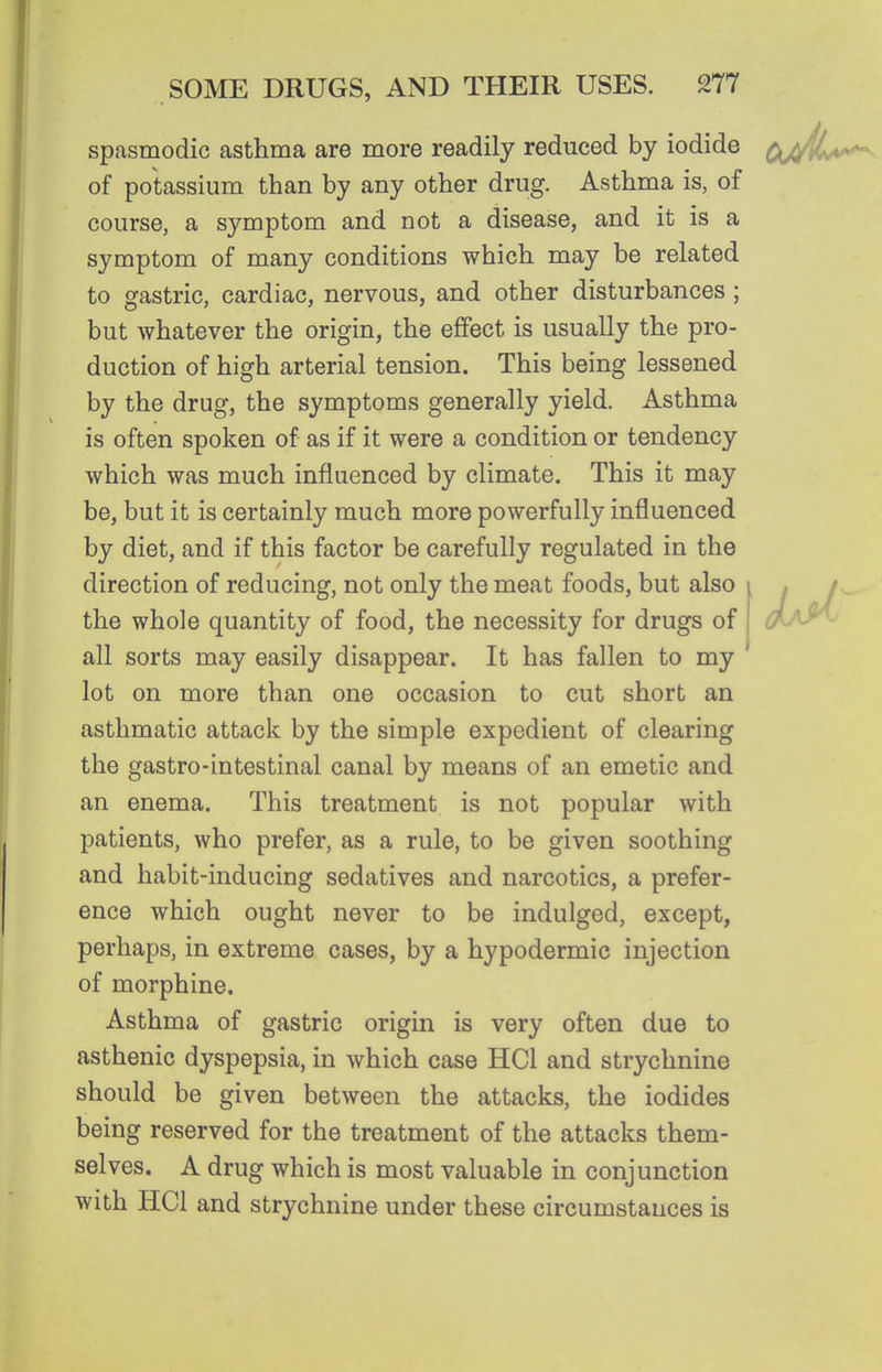 spasmodic asthma are more readily reduced by iodide of potassium than by any other drug. Asthma is, of course, a symptom and not a disease, and it is a symptom of many conditions which may be related to gastric, cardiac, nervous, and other disturbances ; but whatever the origin, the effect is usually the pro- duction of high arterial tension. This being lessened by the drug, the symptoms generally yield. Asthma is often spoken of as if it were a condition or tendency which was much influenced by climate. This it may be, but it is certainly much more powerfully influenced by diet, and if this factor be carefully regulated in the direction of reducing, not only the meat foods, but also the whole quantity of food, the necessity for drugs of all sorts may easily disappear. It has fallen to my lot on more than one occasion to cut short an asthmatic attack by the simple expedient of clearing the gastro-intestinal canal by means of an emetic and an enema. This treatment is not popular with patients, who prefer, as a rule, to be given soothing and habit-inducing sedatives and narcotics, a prefer- ence which ought never to be indulged, except, perhaps, in extreme cases, by a hypodermic injection of morphine. Asthma of gastric origin is very often due to asthenic dyspepsia, in which case HCl and strychnine should be given between the attacks, the iodides being reserved for the treatment of the attacks them- selves. A drug which is most valuable in conjunction with HCl and strychnine under these circumstances is