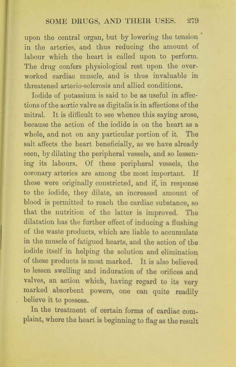upon the central organ, but by lowering the tension in the arteries, and thus reducing the amount of labour which the heart is called upon to perform. The drug confers physiological rest upon the over- worked cardiac muscle, and is thus invaluable in threatened arterio-sclerosis and allied conditions. Iodide of potassium is said to be as useful in aflfec- tions of the aortic valve as digitalis is in affections of the mitral. It is difficult to see whence this saying arose, because the action of the iodide is on the heart as a whole, and not on any particular portion of it. The salt affects the heart beneficially, as we have already seen, by dilating the peripheral vessels, and so lessen- ing its labours. Of these peripheral vessels, the coronary arteries are among the most important. If these were originally constricted, and if, in response to the iodide, they dilate, an increased amount of blood is permitted to reach the cardiac substance, so that the nutrition of the latter is improved. The dilatation has the further effect of inducing a flushing of the waste products, which are liable to accumulate in the muscle of fatigued hearts, and the action of the iodide itself in helping the solution and elimination of these products is most marked. It is also believed to lessen swelling and induration of the orifices and valves, an action which, having regard to its very marked absorbent powers, one can quite readily believe it to possess. In the treatment of certain forms of cardiac com- plaint, where the heart is beginning to flag as the result