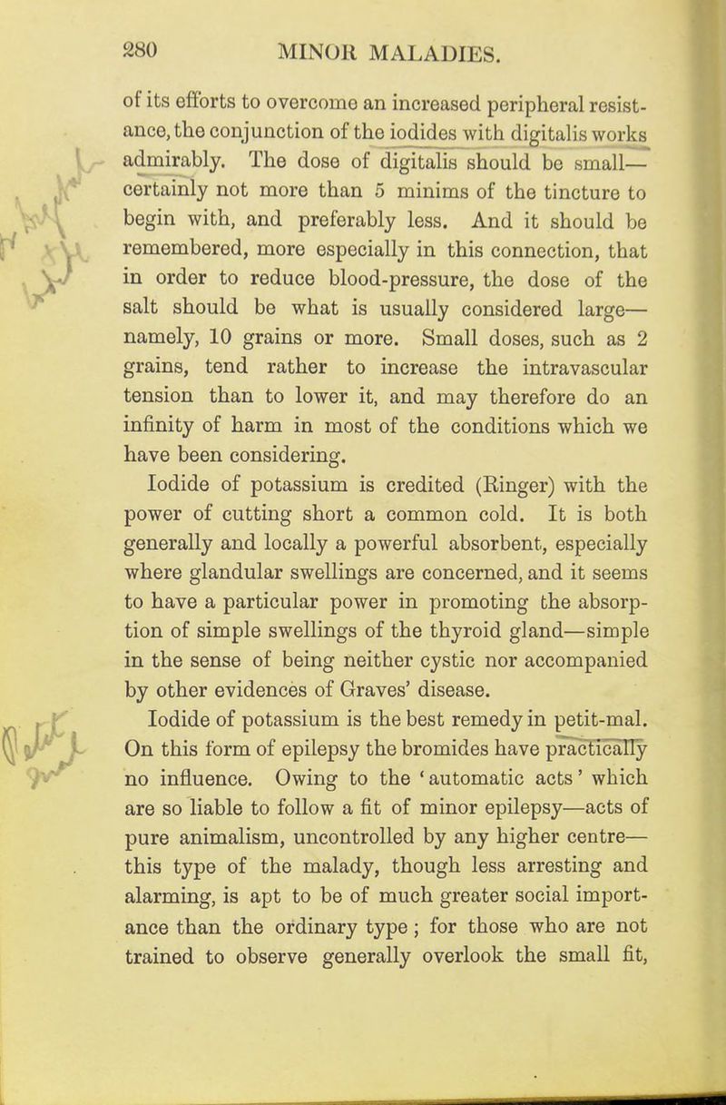 of its efforts to overcomo an increased peripheral resist- ance, the conjunction of the iodides with digitalis works admirably. The dose of digitalis should be small— certainly not more than 5 minims of the tincture to begin with, and preferably less. And it should be remembered, more especially in this connection, that in order to reduce blood-pressure, the dose of the salt should be what is usually considered large— namely, 10 grains or more. Small doses, such as 2 grains, tend rather to increase the intravascular tension than to lower it, and may therefore do an infinity of harm in most of the conditions which we have been considering. Iodide of potassium is credited (Ringer) with the power of cutting short a common cold. It is both generally and locally a powerful absorbent, especially where glandular swellings are concerned, and it seems to have a particular power in promoting the absorp- tion of simple swellings of the thyroid gland—simple in the sense of being neither cystic nor accompanied by other evidences of Graves' disease. Iodide of potassium is the best remedy in petit-mal. On this form of epilepsy the bromides have practically no influence. Owing to the ' automatic acts' which are so liable to follow a fit of minor epilepsy—acts of pure animalism, uncontrolled by any higher centre— this type of the malady, though less arresting and alarming, is apt to be of much greater social import- ance than the ordinary type; for those who are not trained to observe generally overlook the small fit.