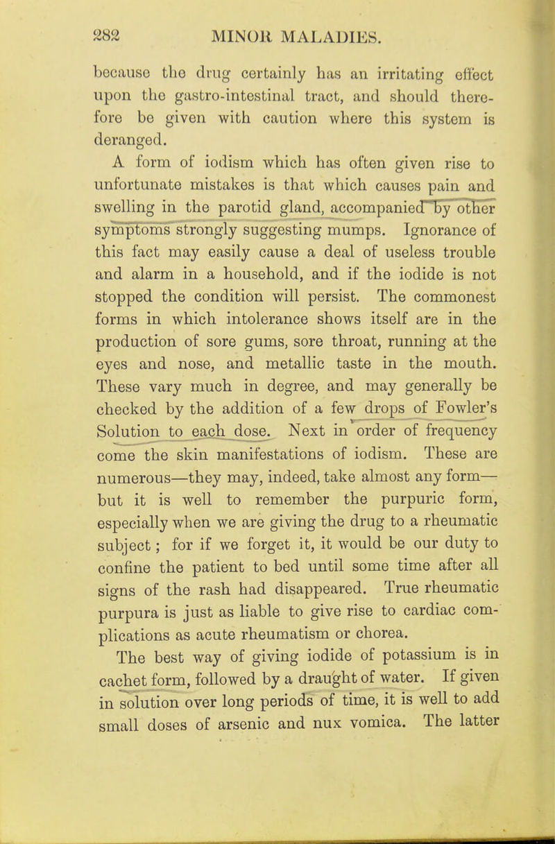 becaiiso the drug certainly has an irritating effect upon the gastro-intestinal tract, and should there- fore be given with caution where this system is deranged. A form of iodism which has often given rise to unfortunate mistakes is that which causes pain and swelling in the parotid gland, accompanied~by other symptoms strongly suggesting mumps. Ignorance of this fact may easily cause a deal of useless trouble and alarm in a household, and if the iodide is not stopped the condition will persist. The commonest forms in which intolerance shows itself are in the production of sore gums, sore throat, running at the eyes and nose, and metallic taste in the mouth. These vary much in degree, and may generally be checked by the addition of a few drops of Fowler's Solution to each dose. Next in order of frequency come the skin manifestations of iodism. These are numerous—they may, indeed, take almost any form— but it is well to remember the purpuric form, especially when we are giving the drug to a rheumatic subject; for if we forget it, it would be our duty to confine the patient to bed until some time after all signs of the rash had disappeared. True rheumatic purpura is just as liable to give rise to cardiac com- plications as acute rheumatism or chorea. The best way of giving iodide of potassium is in cachet form, followed by a drau'ght of water. If given in solution over long periods of time, it is well to add small doses of arsenic and nux vomica. The latter