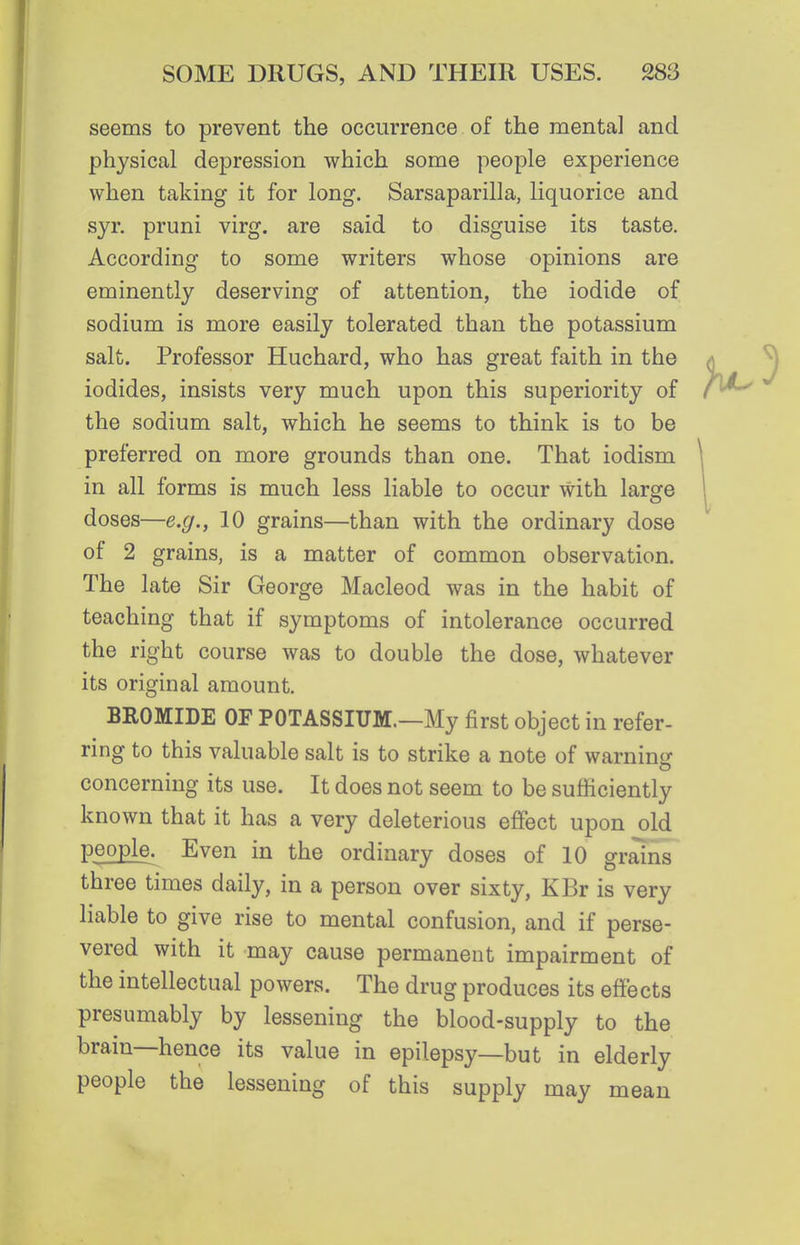 seems to prevent the occurrence of the mental and physical depression which some people experience when taking it for long. Sarsaparilla, liquorice and syr. pruni virg. are said to disguise its taste. According to some writers whose opinions are eminently deserving of attention, the iodide of sodium is more easily tolerated than the potassium salt. Professor Huchard, who has great faith in the iodides, insists very much upon this superiority of the sodium salt, which he seems to think is to be preferred on more grounds than one. That iodism in all forms is much less liable to occur with large doses—e.g., 10 grains—than with the ordinary dose of 2 grains, is a matter of common observation. The late Sir George Macleod was in the habit of teaching that if symptoms of intolerance occurred the right course was to double the dose, whatever its original amount. BROMIDE OF POTASSIUM.—My first object in refer- ring to this valuable salt is to strike a note of warninir concerning its use. It does not seem to be sufficiently known that it has a very deleterious effect upon old people. Even in the ordinary doses of 10 grains three times daily, in a person over sixty, KBr is very liable to give rise to mental confusion, and if perse- vered with it may cause permanent impairment of the intellectual powers. The drug produces its effects presumably by lessening the blood-supply to the brain—hence its value in epilepsy—but in elderly people the lessening of this supply may mean
