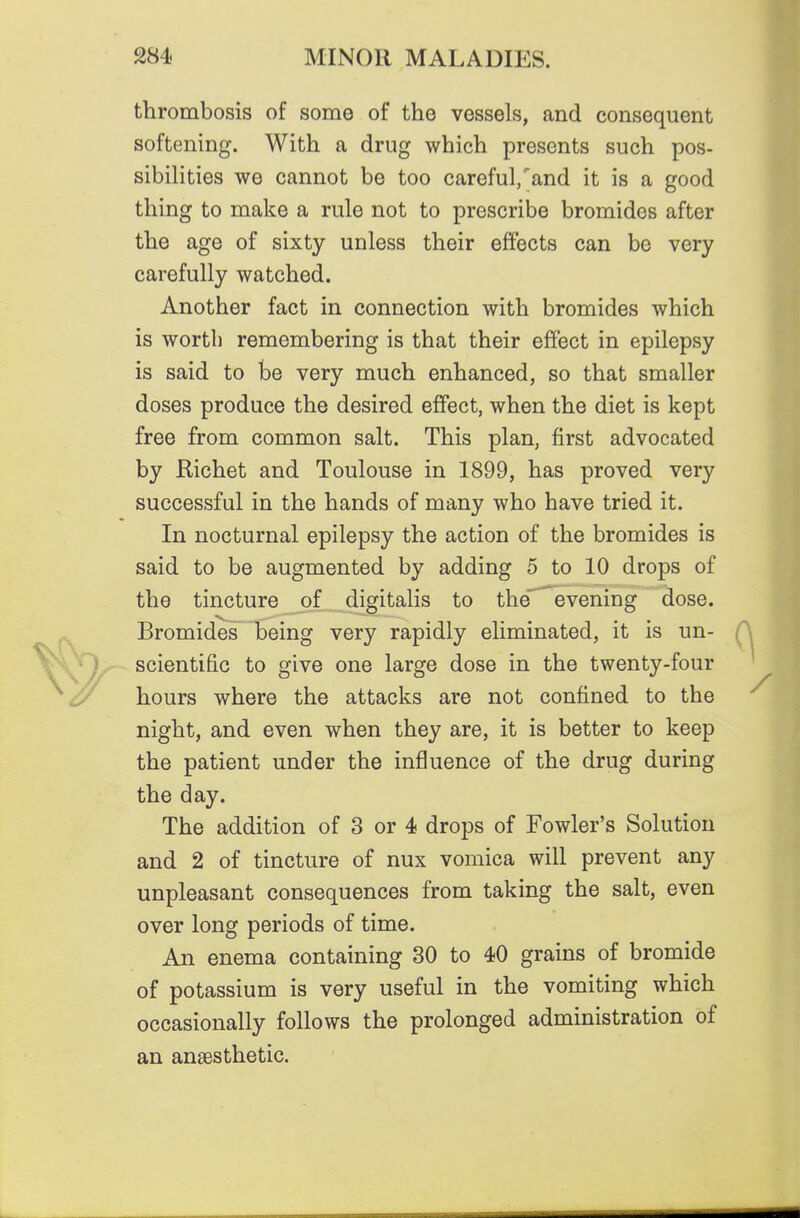 thrombosis of some of the vessels, and consequent softening. With a drug which presents such pos- sibilities we cannot be too careful/and it is a good thing to make a rule not to prescribe bromides after the age of sixty unless their effects can be very carefully watched. Another fact in connection with bromides which is worth remembering is that their effect in epilepsy is said to be very much enhanced, so that smaller doses produce the desired effect, when the diet is kept free from common salt. This plan, first advocated by Kichet and Toulouse in 1899, has proved very successful in the hands of many who have tried it. In nocturnal epilepsy the action of the bromides is said to be augmented by adding 5 to 10 drops of the tincture of digitalis to the'^vening dose. Bromides being very rapidly eliminated, it is un- scientific to give one large dose in the twenty-four hours where the attacks are not confined to the night, and even when they are, it is better to keep the patient under the influence of the drug during the day. The addition of 3 or 4 drops of Fowler's Solution and 2 of tincture of nux vomica will prevent any unpleasant consequences from taking the salt, even over long periods of time. An enema containing 30 to 40 grains of bromide of potassium is very useful in the vomiting which occasionally follows the prolonged administration of an anaesthetic.