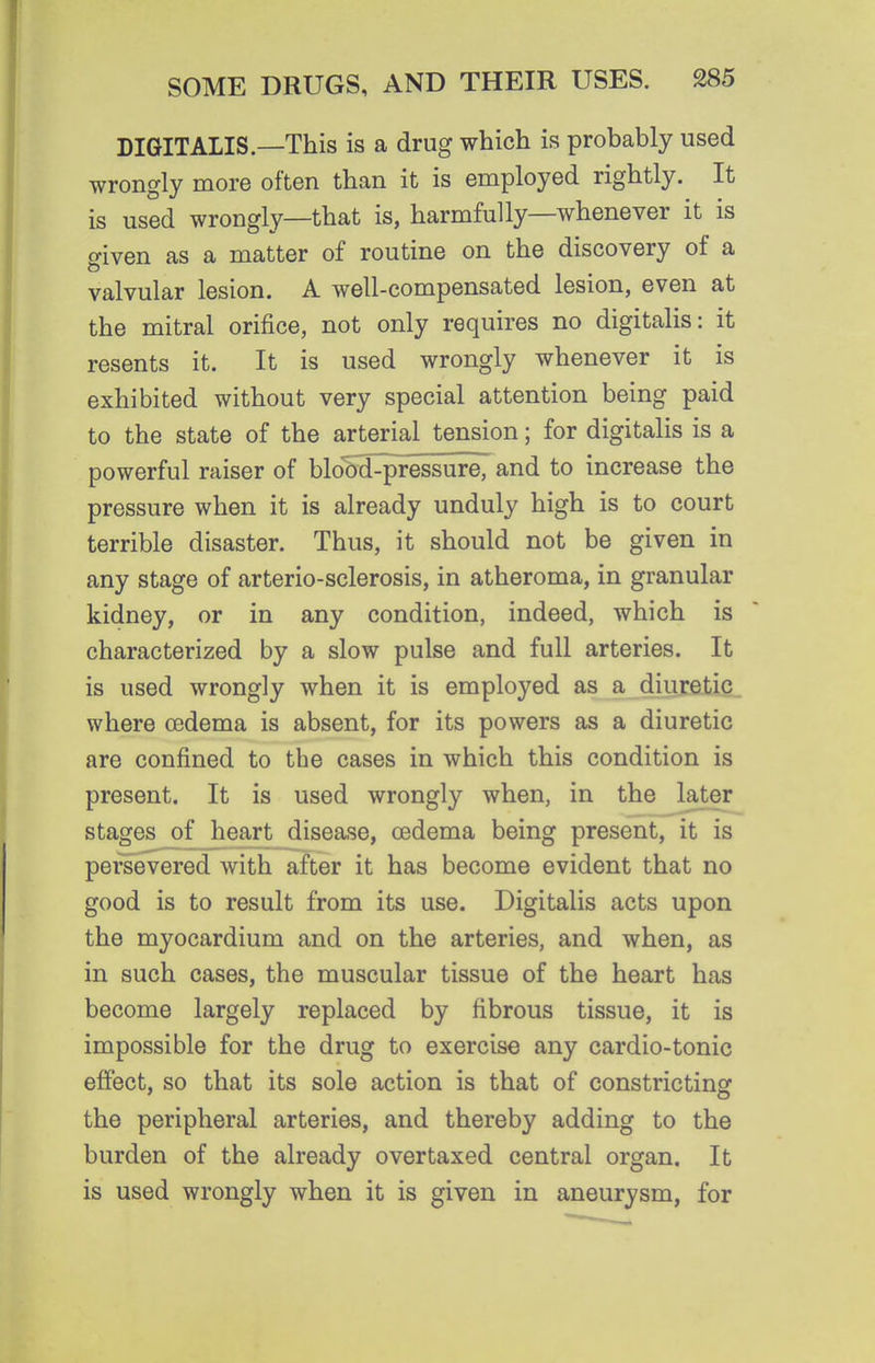DIGITALIS—This is a drug which is probably used wrongly more often than it is employed rightly. It is used wrongly—that is, harmfully—whenever it is o-iven as a matter of routine on the discovery of a valvular lesion. A well-compensated lesion, even at the mitral orifice, not only requires no digitalis: it resents it. It is used wrongly whenever it is exhibited without very special attention being paid to the state of the arterial tension; for digitalis is a powerful raiser of blo'dd^^ssure, and to increase the pressure when it is already unduly high is to court terrible disaster. Thus, it should not be given in any stage of arterio-sclerosis, in atheroma, in granular kidney, or in any condition, indeed, which is characterized by a slow pulse and full arteries. It is used wrongly when it is employed as a diuretic where oedema is absent, for its powers as a diuretic are confined to the cases in which this condition is present. It is used wrongly when, in the later stages of heart disease, oedema being present, it is persevered with after it has become evident that no good is to result from its use. Digitalis acts upon the myocardium and on the arteries, and when, as in such cases, the muscular tissue of the heart has become largely replaced by fibrous tissue, it is impossible for the drug to exercise any cardio-tonic effect, so that its sole action is that of constricting the peripheral arteries, and thereby adding to the burden of the already overtaxed central organ. It is used wrongly when it is given in aneurysm, for