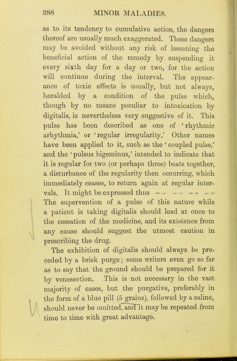 as to its tendency to cumulative action, the dangers thereof are usually much exaggerated. These dangers may be avoided without any risk of lessening the beneficial action of the remedy by suspending it every sixth day for a day or two, for the action will continue during the interval. The appear- ance of toxic effects is usually, but not always, heralded by a condition of the pulse which, though by no means peculiar to intoxication by digitalis, is nevertheless very suggestive of it. This pulse has been described as one of * rhythmic arhythmia,' or 'regular irregularity.' Other names have been applied to it, such as the ' coupled pulse,' and the 'pulsus bigeminus,' intended to indicate that it is regular for two (or perhaps three) beats together, a disturbance of the regularity then occurring, which immediately ceases, to return again at regular inter- vals. It might be expressed thus — — — — The supervention of a pulse of this nature while a patient is taking digitalis should lead at once to the cessation of the medicine, and its existence from any cause should suggest the utmost caution in prescribing the drug. The exhibition of digitalis should always be pre- ceded by a brisk purge; some writers even go so far as to say that the ground should be prepared for it by venesection. This is not necessary in the vast majority of cases, but the purgative, preferably in the form of a blue pill (5 grains), followed by a saline, should never be omittedTanHlt may be repeated from time to time with great advantage.