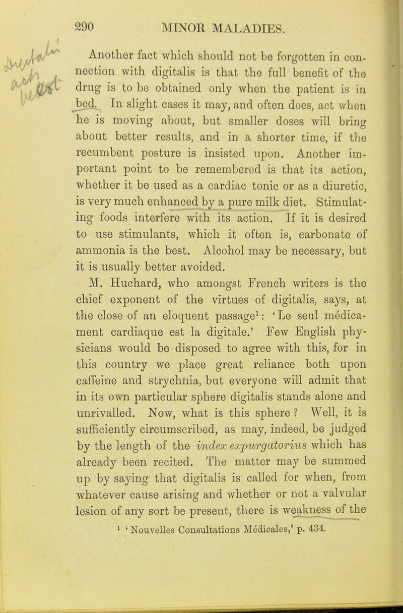 Another fact which should not be forgotten in con- nection with digitalis is that the full benefit of the drug is to be obtained only when the patient is in bed^ In slight cases it may, and often does, act when he is moving about, but smaller doses will bring about better results, and in a shorter time, if the recumbent posture is insisted upon. Another im- portant point to be remembered is that its action, whether it be used as a cardiac tonic or as a diuretic, is very much enhanced by a pure milk diet. Stimulat- ing foods interfere with its action. If it is desired to use stimulants, which it often is, carbonate of ammonia is the best. Alcohol may be necessary, but it is usually better avoided. M. Huchard, who amongst French writers is the chief exponent of the virtues of digitalis, says, at the close of an eloquent passage^: ' Le seul medica- ment cardiaque est la digitale.' Few English phy- sicians would be disposed to agree with this, for in this country we place great reliance both upon caffeine and strychnia, but everyone will admit that in its own particular sphere digitalis stands alone and unrivalled. Now, what is this sphere ? Well, it is sufficiently circumscribed, as may, indeed, be judged by the length of the index expurgatorius which has already been recited. The matter may be summed up by saying that digitalis is called for when, from whatever cause arising and whether or not a valvular lesion of any sort be present, there is weakness of the ^ ' Nouvelles Consultations Medicales,' p. 434.