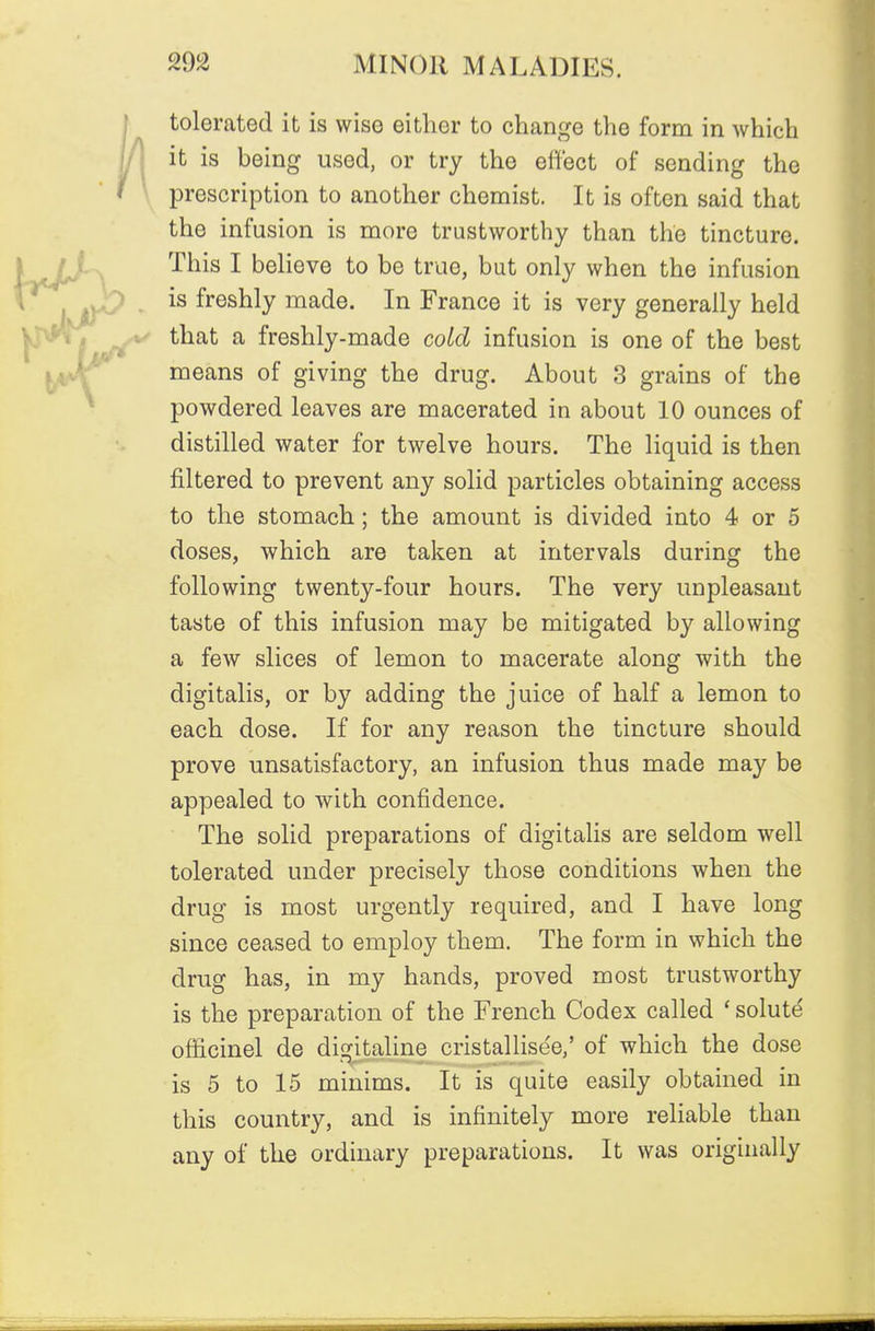 tolerated it is wise either to change the form in which it is being used, or try the effect of sending the prescription to another chemist. It is often said that the infusion is more trustworthy than the tincture. This I beHeve to be true, but only when the infusion is freshly made. In France it is very generally held that a freshly-made cold infusion is one of the best means of giving the drug. About 3 grains of the powdered leaves are macerated in about 10 ounces of distilled water for twelve hours. The liquid is then filtered to prevent any solid particles obtaining access to the stomach; the amount is divided into 4 or 5 doses, which are taken at intervals during the following twenty-four hours. The very unpleasant taste of this infusion may be mitigated by allowing a few slices of lemon to macerate along with the digitalis, or by adding the juice of half a lemon to each dose. If for any reason the tincture should prove unsatisfactory, an infusion thus made may be appealed to with confidence. The solid preparations of digitalis are seldom well tolerated under precisely those conditions when the drug is most urgently required, and I have long since ceased to employ them. The form in which the drug has, in my hands, proved most trustworthy is the preparation of the French Codex called ' solute officinel de digitaline cristallise'e,' of which the dose is 5 to 15 minims. It is quite easily obtained in this country, and is infinitely more reliable than any of the ordinary preparations. It was originally