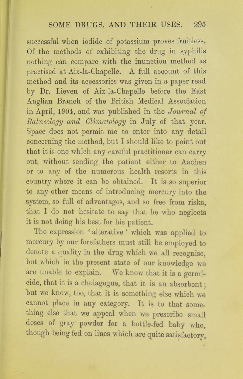 successful when iodide of potassium proves fruitless. Of the methods of exhibiting the drug in syphilis nothing can compare with the inunction method as practised at Aix-la-Chapelle. A full account of this method and its accessories was given in a paper read by Dr. Lieven of Aix-la-Chapelle before the East Anglian Branch of the British Medical Association in April, 1904, and was published in the Journal of Balneology and Climatology in July of that year. Space does not permit me to enter into any detail concerning the method, but I should like to point out that it is one which any careful practitioner can carry out, without sending the patient either to Aachen or to any of the numerous health resorts in this country where it can be obtained. It is so superior to any other means of introducing mercury into the system, so full of advantages, and so free from risks, that I do not hesitate to say that he who neglects it is not doing his best for his patient. The expression * alterative' which was applied to mercury by our forefathers must still be employed to denote a quality in the drug which we all recognise, but which in the present state of our knowledge we are unable to explain. We know that it is a germi- cide, that it is a cholagogue, that it is an absorbent; but we know, too, that it is something else which we cannot place in any category. It is to that some- thing else that we appeal when we prescribe small doses of gray powder for a bottle-fed baby who, though being fed on lines which are q^uite satisfactory,