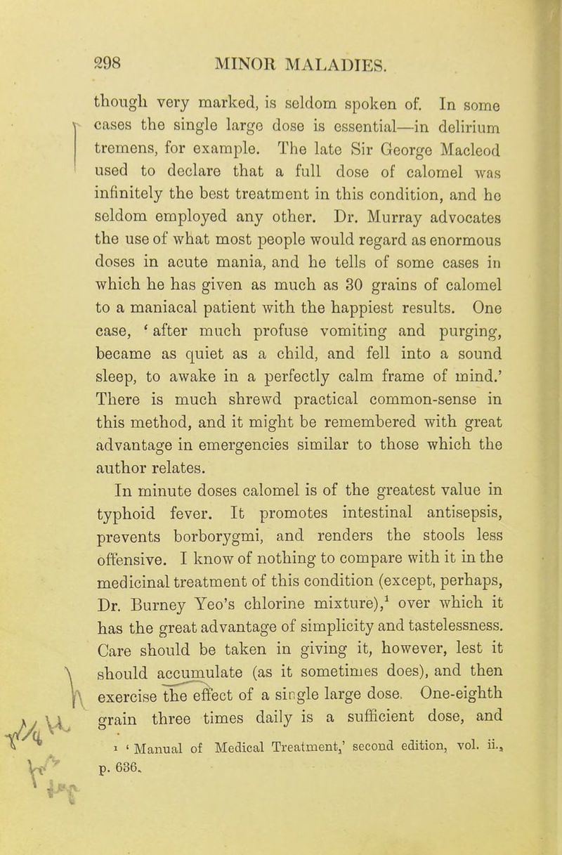 though very marked, is seldom spoken of. In some cases the single large dose is essential—in delirium tremens, for example. Tlie late Sir George Macleod used to declare that a full dose of calomel was infinitely the best treatment in this condition, and he seldom employed any other. Dr. Murray advocates the use of what most people would regard as enormous doses in acute mania, and he tells of some cases in which he has given as much as 30 grains of calomel to a maniacal patient with the happiest results. One case, * after much profuse vomiting and purging, became as quiet as a child, and fell into a sound sleep, to awake in a perfectly calm frame of mind.' There is much shrewd practical common-sense in this method, and it might be remembered with great advantage in emergencies similar to those which the author relates. In minute doses calomel is of the greatest value in typhoid fever. It promotes intestinal antisepsis, prevents borborygmi, and renders the stools less offensive. I know of nothing to compare with it in the medicinal treatment of this condition (except, perhaps, Dr. Burney Yeo's chlorine mixture),^ over which it has the great advantage of simplicity and tastelessness. Care should be taken in giving it, however, lest it should accumulate (as it sometimes does), and then exercise the effect of a single large dose. One-eighth grain three times daily is a suflficient dose, and » ' Manual of Medical Treatment,' second edition, vol. ii., p. 636.