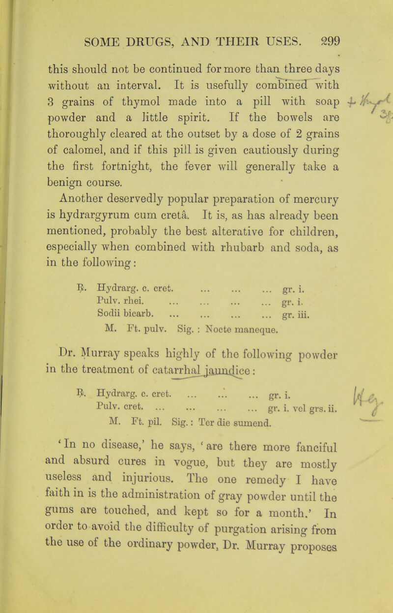this should not be continued for more than three days without an interval. It is usefully combined with 3 grains of thymol made into a pill with soap 4* powder and a little spirit. If the bowels are thoroughly cleared at the outset by a dose of 2 grains of calomel, and if this pill is given cautiously during the first fortnight, the fever will generally take a benign course. Another deservedly popular preparation of mercury is hydrargyrum cum creta. It is, as has already been mentioned, probably the best alterative for children, especially when combined with rhubarb and soda, as in the following: ^. Hydrarg. c. crefc. gr. i. Pulv. rhei. gr- i- Sodii bicarb. ... ... ... ... gr. iii. M. Ft. pulv. Sig. : Nocte maneque. Dr. Murray speaks highly of the following powder in the treatment of cataTiliaij.gjin4^ : 1^. Hydrarg. c. eret ... gr. i. Pulv. cret gr. i. vcl grs. ii. M. Ft. pil. Sig.: Ter die sumend. 'In no disease,' he says, 'are there more fanciful and absurd cures in vogue, but they are mostly useless and injurious. The one remedy I have faith in is the administration of gray powder until the gums are touched, and kept so for a month.' In order to avoid the difficulty of purgation arising from the use of the ordinary powder, Dr. Murray proposes