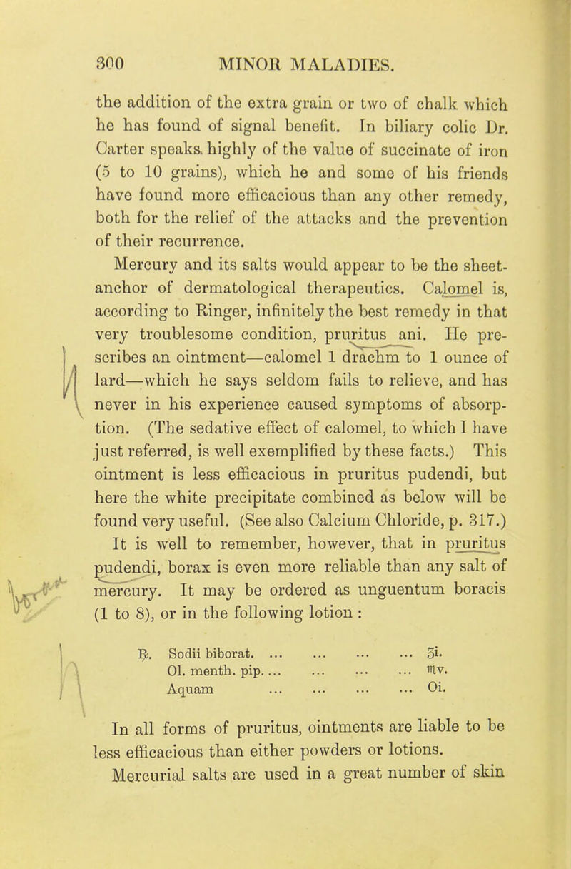 the addition of the extra grain or two of chalk which he has found of signal benefit. In biliary colic Dr. Carter speaks, highly of the value of succinate of iron (5 to 10 grains), which he and some of his friends have found more efficacious than any other remedy, both for the relief of the attacks and the prevention of their recurrence. Mercury and its salts would appear to be the sheet- anchor of dermatological therapeutics. Calomel is, according to Ringer, infinitely the best remedy in that very troublesome condition, pruritus ani. He pre- scribes an ointment—calomel 1 drachm to 1 ounce of lard—which he says seldom fails to relieve, and has never in his experience caused symptoms of absorp- tion. (The sedative effect of calomel, to which I have just referred, is well exemplified by these facts.) This ointment is less efficacious in pruritus pudendi, but here the white precipitate combined as below will be found very useful. (See also Calcium Chloride, p. 317.) It is well to remember, however, that in pmntus pudendi, borax is even more reliable than any salt of mercury. It may be ordered as unguentum boracis (1 to 8), or in the following lotion : Sodii biborat Si* 01. mentli. pip.... ... ••• ... ^tv. Aquam Oi. In all forms of pruritus, ointments are liable to be less efficacious than either powders or lotions. Mercurial salts are used in a great number of skin