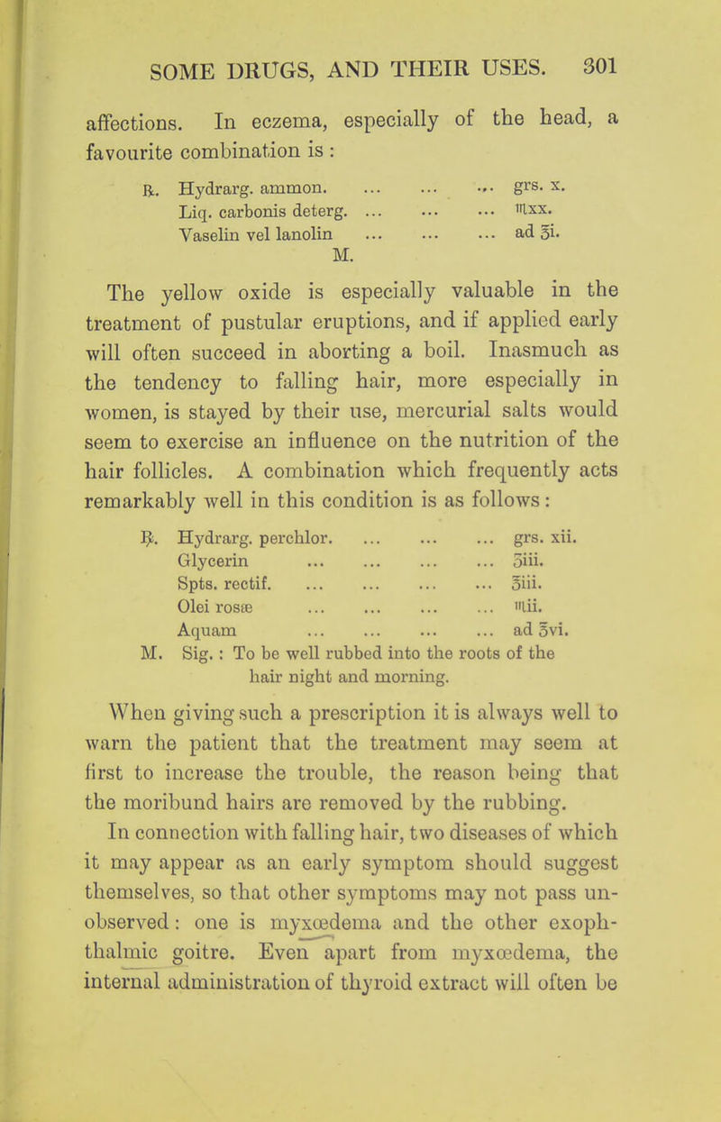 affections. In eczema, especially of the head, a favourite combination is: R. Hydrarg. ammon grs. x, Liq. carbonis deterg ilxx. Vaselin vel lanolin ad gi. M. The yellow oxide is especially valuable in the treatment of pustular eruptions, and if applied early will often succeed in aborting a boil. Inasmuch as the tendency to falling hair, more especially in women, is stayed by their use, mercurial salts would seem to exercise an influence on the nutrition of the hair follicles. A combination which frequently acts remarkably well in this condition is as follows: J^. Hydrarg. perchlor. grs. xii. 5iii. oiii. laii. ad 5vi. the roots of the Glycerin Spts. rectif. Olei rosse Aquam M. Sig. : To be well rubbed into hair night and morning. When giving such a prescription it is always well to warn the patient that the treatment may seem at first to increase the trouble, the reason being that the moribund hairs are removed by the rubbing. In connection with falling hair, two diseases of which it may appear as an early symptom should suggest themselves, so that other symptoms may not pass un- observed : one is myxcedema and the other exoph- thalmic goitre. Even apart from myxoedema, the internal administration of thyroid extract will often be