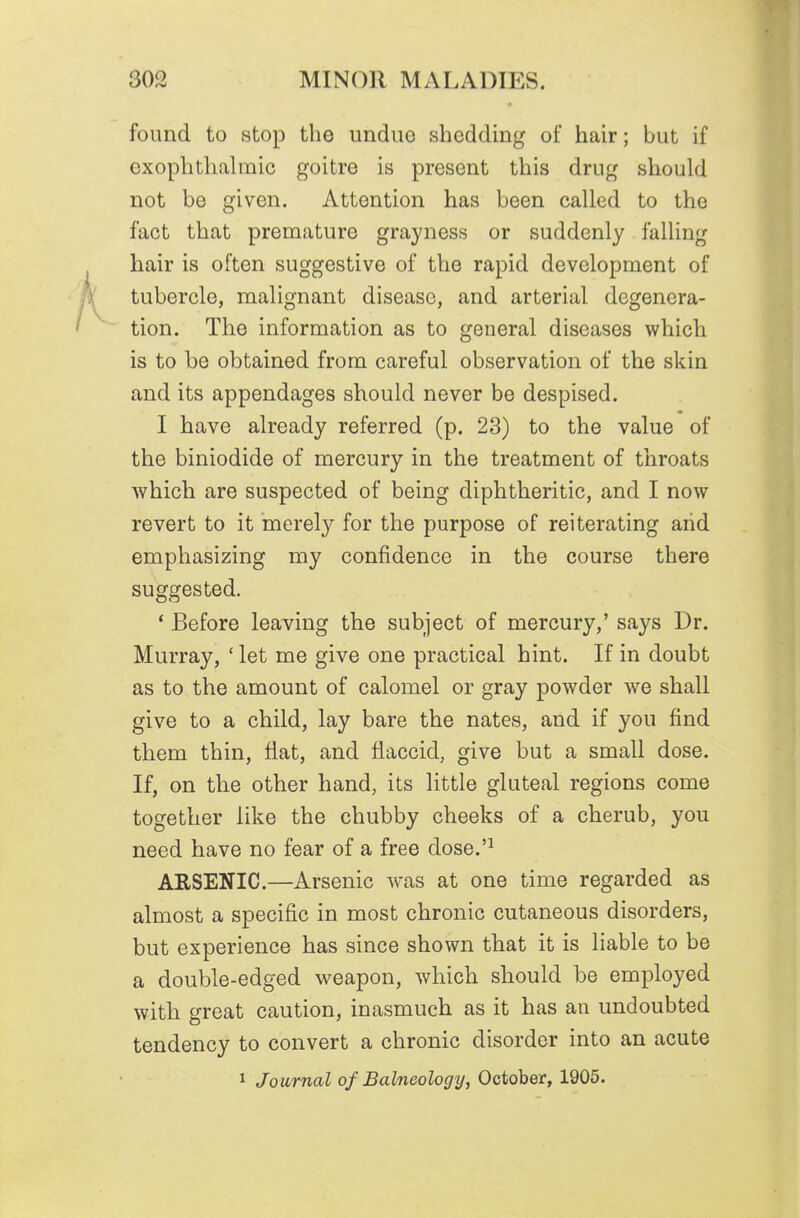 found to stop the undue shedding of hair; but if exophthalmic goitre is present this drug should not be given. Attention has been called to the fact that premature grayness or suddenly falling hair is often suggestive of the rapid development of tubercle, malignant disease, and arterial degenera- tion. The information as to general diseases which is to be obtained from careful observation of the skin and its appendages should never be despised. I have already referred (p. 23) to the value of the biniodide of mercury in the treatment of throats which are suspected of being diphtheritic, and I now revert to it merely for the purpose of reiterating arid emphasizing my confidence in the course there suggested. * Before leaving the subject of mercury,' says Dr. Murray, ' let me give one practical hint. If in doubt as to the amount of calomel or gray powder we shall give to a child, lay bare the nates, and if you find them thin, flat, and flaccid, give but a small dose. If, on the other hand, its little gluteal regions come together like the chubby cheeks of a cherub, you need have no fear of a free dose.'^ ARSENIC.—Arsenic was at one time regarded as almost a specific in most chronic cutaneous disorders, but experience has since shown that it is liable to be a double-edged weapon, which should be employed with great caution, inasmuch as it has an undoubted tendency to convert a chronic disorder into an acute 1 Journal of Balneology, October, 1905.