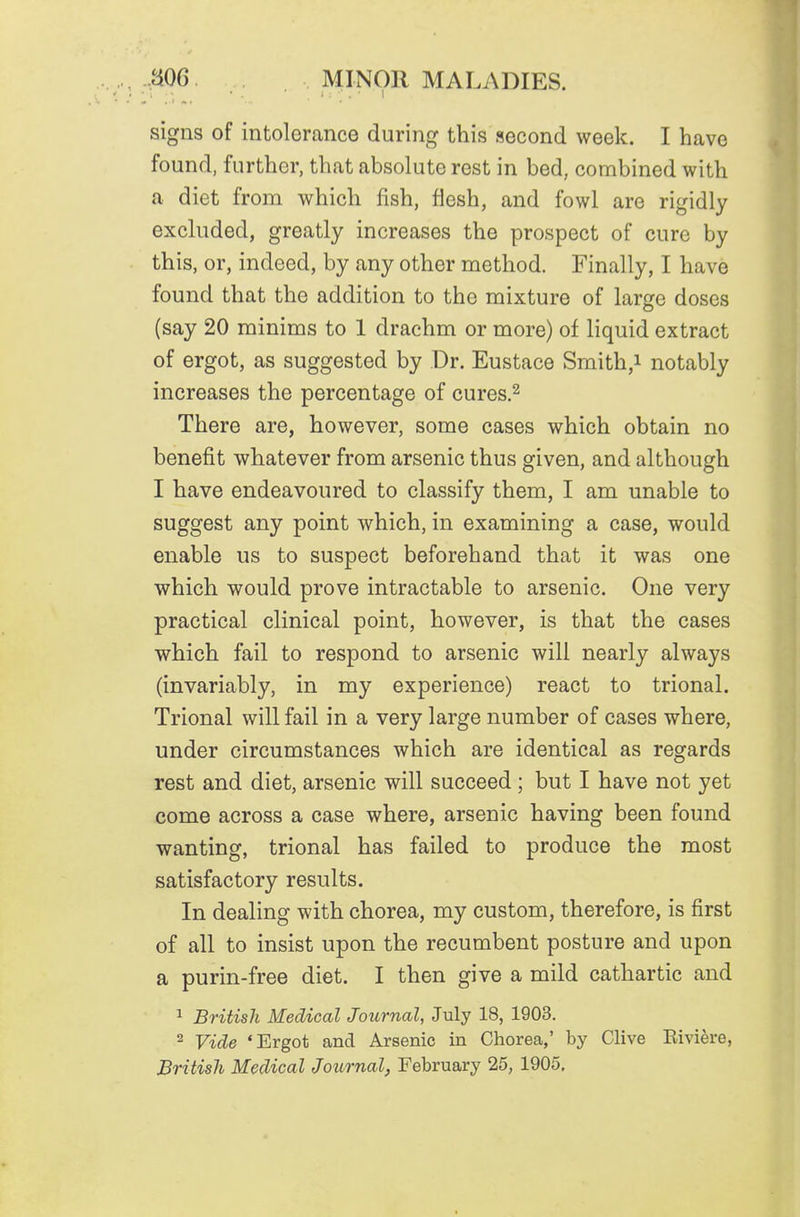 signs of intolerance during this second week. I have found, further, that absolute rest in bed, combined with a diet from which fish, flesh, and fowl are rigidly excluded, greatly increases the prospect of cure by this, or, indeed, by any other method. Finally, I have found that the addition to the mixture of large doses (say 20 minims to 1 drachm or more) of liquid extract of ergot, as suggested by Dr. Eustace Smith,i notably increases the percentage of cures.^ There are, however, some cases which obtain no benefit whatever from arsenic thus given, and although I have endeavoured to classify them, I am unable to suggest any point which, in examining a case, would enable us to suspect beforehand that it was one which would prove intractable to arsenic. One very practical clinical point, however, is that the cases which fail to respond to arsenic will nearly always (invariably, in my experience) react to trional. Trional will fail in a very large number of cases where, under circumstances which are identical as regards rest and diet, arsenic will succeed ; but I have not yet come across a case where, arsenic having been found wanting, trional has failed to produce the most satisfactory results. In dealing with chorea, my custom, therefore, is first of all to insist upon the recumbent posture and upon a purin-free diet. I then give a mild cathartic and ^ British Medical Journal, July 18, 1903. 2 Vide 'Ergot and Arsenic in Chorea,' by Clive Riviere, British Medical Journal, February 25, 1905,