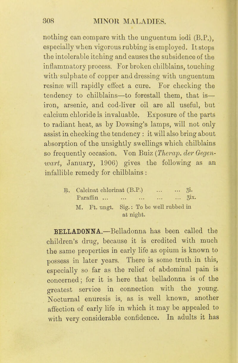 nothing can compare with the unguentum iodi (B.P.), especially when vigorous rubbing is employed. It stops the intolerable itching and causes the subsidence of the inflammatory process. For broken chilblains, touching with sulphate of copper and dressing with unguentum resinte will rapidly eti'ect a cure. For checking the tendency to chilblains—to forestall them, that is— iron, arsenic, and cod-liver oil are all useful, but calcium chloride is invaluable. Exposure of the parts to radiant heat, as by Dowsing's lamps, will not only assist in checking the tendency : it will also bring about absorption of the unsightly swellings which chilblains so frequently occasion. Von Buiz {Therap. der Gegen- wart, January, 1906) gives the following as an infallible remedy for chilblains : Calcinat chlorinat (B.P.) Si- Paraffin §ix. M. Ft. ungt. Sig.: To be well rubbed in at night. BELLADONNA.—Belladonna has been called the children's drug, because it is credited with much the same properties in early life as opium is known to possess in later years. There is some truth in this, especially so far as the relief of abdominal pain is concerned; for it is here that belladonna is of the greatest service in connection with the young. Nocturnal enuresis is, as is well known, another affection of early life in which it may be appealed to with very considerable confidence. In adults it has