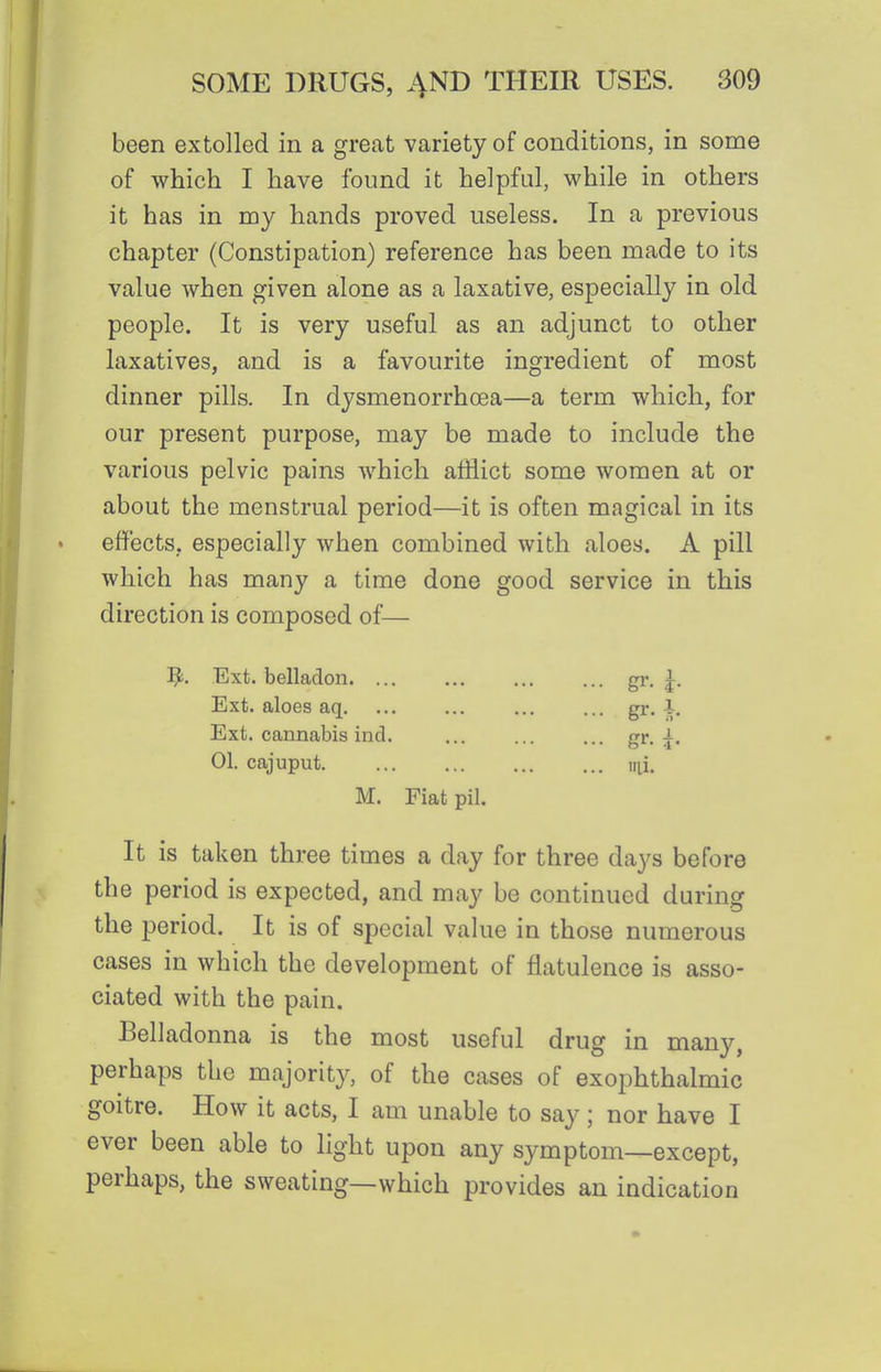 been extolled in a great variety of conditions, in some of which I have found it helpful, while in others it has in my hands proved useless. In a previous chapter (Constipation) reference has been made to its value when given alone as a laxative, especially in old people. It is very useful as an adjunct to other laxatives, and is a favourite ingredient of most dinner pills. In dysmenorrhoea—a term which, for our present purpose, may be made to include the various pelvic pains which afflict some women at or about the menstrual period—it is often magical in its effects, especially when combined with aloes. A pill which has many a time done good service in this direction is composed of— ^. Ext. belladon Ext. aloes aq. Ext. cannabis ind. 01. cajuput. M. Fiat pil. It is taken three times a day for three days before the period is expected, and may be continued during the period. It is of special value in those numerous cases in which the development of flatulence is asso- ciated with the pain. Belladonna is the most useful drug in many, perhaps the majority, of the cases of exophthalmic goitre. How it acts, I am unable to say; nor have I ever been able to light upon any symptom—except, perhaps, the sweating—which provides an indication gr- ^• gr- 5- lai.