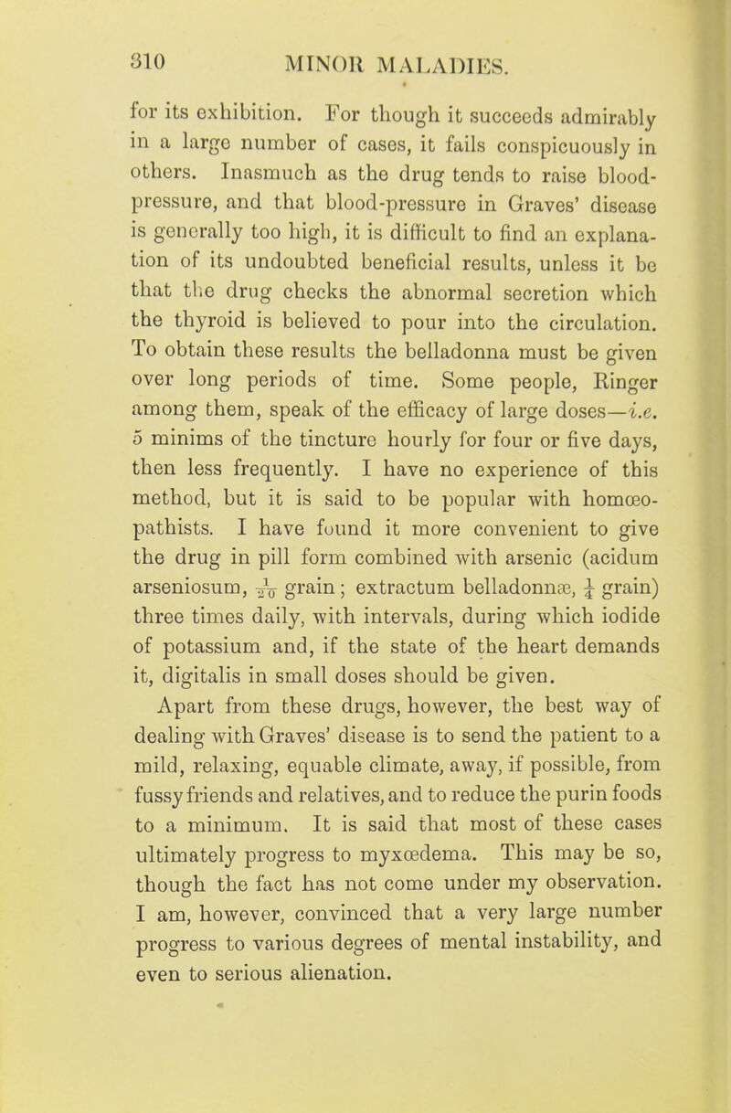 for its exhibition. For though it succeeds admirably in a hirge number of cases, it fails conspicuously in others. Inasmuch as the drug tends to raise blood- pressure, and that blood-pressure in Graves' disease is generally too high, it is difHcult to find an explana- tion of its undoubted beneficial results, unless it be that the drug checks the abnormal secretion which the thyroid is believed to pour into the circulation. To obtain these results the belladonna must be given over long periods of time. Some people. Ringer among them, speak of the efficacy of large doses—^.e. 5 minims of the tincture hourly for four or five days, then less frequently. I have no experience of this method, but it is said to be popular with homoeo- pathists, I have found it more convenient to give the drug in pill form combined with arsenic (acidum arseniosum, grain; extractum belladonnaj, ^ grain) three times daily, with intervals, during which iodide of potassium and, if the state of the heart demands it, digitalis in small doses should be given. Apart from these drugs, however, the best way of dealing with Graves' disease is to send the patient to a mild, relaxing, equable climate, away, if possible^ from fussy friends and relatives, and to reduce the purin foods to a minimum. It is said that most of these cases ultimately progress to myxcedema. This may be so, though the fact has not come under my observation. I am, however, convinced that a very large number progress to various degrees of mental instability, and even to serious alienation.