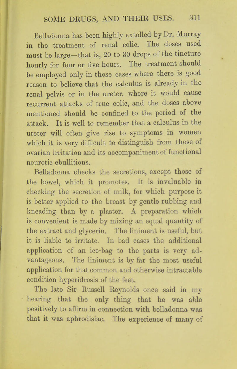 Belladonna has been highly extolled by Dr. Murray in the treatment of renal colic. The doses used must be large—that is, 20 to 30 drops of the tincture hourly for four or five hours. The treatment should be employed only in those cases where there is good reason to believe that the calculus is already in the renal pelvis or in the ureter, where it would cause recurrent attacks of true colic, and the doses above mentioned should be confined to the period of the attack. It is well to remember that a calculus in the ureter will often give rise to symptoms in women which it is very difiicult to distinguish from those of ovarian irritation and its accompaniment of functional neurotic ebullitions. Belladonna checks the secretions, except those of the bowel, which it promotes. It is invaluable in checking the secretion of milk, for which purpose it is better applied to the breast by gentle rubbing and kneading than by a plaster. A preparation which is convenient is made by mixing an equal quantity of the extract and glycerin. The liniment is useful, but it is liable to irritate. In bad cases the additional application of an ice-bag to the parts is very ad- vantageous. The liniment is by far the most useful application for that common and otherwise intractable condition hyperidrosis of the feet. The late Sir Russell Reynolds once said in my hearing that the only thing that he was able positively to affirm in connection with belladonna was that it was aphrodisiac. The experience of many of